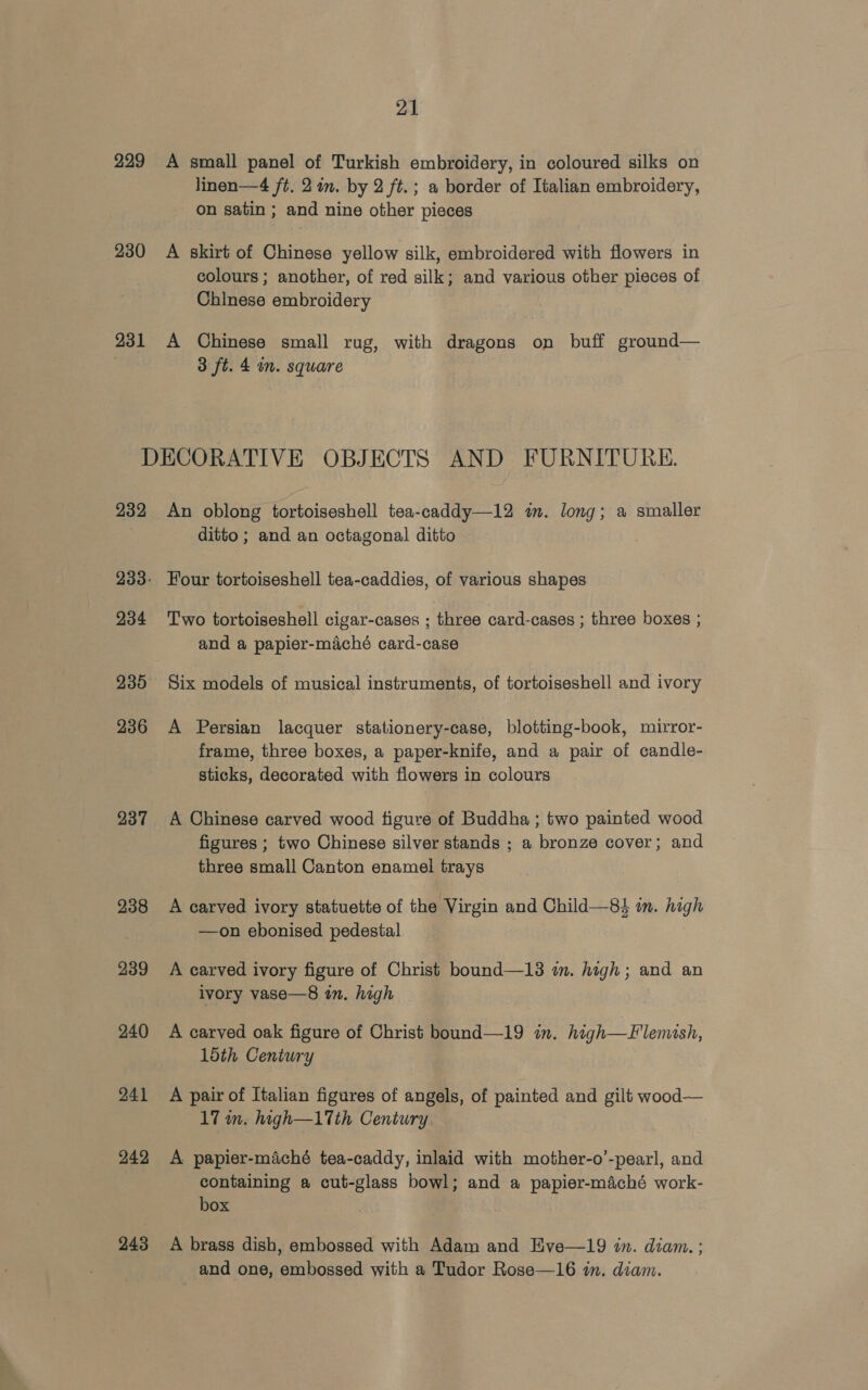 229 A small panel of Turkish embroidery, in coloured silks on linen—4 ft. 2 in. by 2 ft.; a border of Italian embroidery, on satin ; and nine other pieces 230 A skirt of Chinese yellow silk, embroidered with flowers in colours ; another, of red silk; and various other pieces of Chinese embroidery 231 A Chinese small rug, with dragons on buff ground— 3 ft. 4 in. square DECORATIVE OBJECTS AND FURNITURE. 232 An oblong tortoiseshell tea-caddy—12 in. long; a smaller ditto ; and an octagonal ditto 233: Four tortoiseshell tea-caddies, of various shapes 234 Two tortoiseshell cigar-cases ; three card-cases ; three boxes ; and a papier-maché card-case 235 Six models of musical instruments, of tortoiseshell and ivory 236 A Persian lacquer stationery-case, blotting-book, mirror- frame, three boxes, a paper-knife, and a pair of candle- sticks, decorated with flowers in colours 237 A Chinese carved wood figure of Buddha ; two painted wood figures ; two Chinese silver stands ; a bronze cover; and three small Canton enamel trays 238 A carved ivory statuette of the Virgin and Child—8$ im. high —on ebonised pedestal 239 <A carved ivory figure of Christ bound—13 in. high; and an ivory vase—8 in. high 240 A carved oak figure of Christ bound—19 in. high—Flemash, loth Century 241 A pair of Italian figures of angels, of painted and gilt wood— 17 wn. high—17th Century 242 <A papier-maché tea-caddy, inlaid with mother-o’-pearl, and containing a cut-glass bowl; and a papier-maché work- box 243 A brass dish, embossed with Adam and Hve—19 in. diam. ; and one, embossed with a Tudor Rose—16 in. diam.