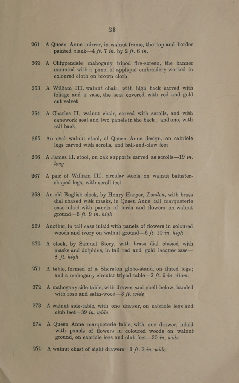 261 262 263 264 265 266 267 268 269 270 271 272 273 274 23 A Queen Anne mirror, in walnut frame, the top and border painted black—4 ft. 7 in. by 2 ft. 6 in. A Chippendale mahogany tripod fire-screen, the banner mounted with a panel of appliqué embroidery worked in coloured cloth on brown cloth A William III. walnut chair, with high back carved with foliage and a vase, the seat covered with red and gold cut velvet A Charles II. walnut chair, carved with scrolls, and with canework seat and two panels in the back ; and one, with rail back An oval walnut stool, of Queen Anne design, on cabriole legs carved with scrolls, and ball-and-claw feet A James II. stool, on oak supports carved as scrolls—19 wm. long A pair of William III. circular stools, on walnut baluster- shaped legs, with scroll feet An old English clock, by Henry Harper, London, with brass dial chased witk masks, in Queen Anne iall marqueterie case inlaid with panels of birds and flowers on walnut ground—6 ft. 9 in. high Another, in tall case inlaid with panels of flowers in coloured woods and ivory on walnut ground—6 ft. 10 in. high A clock, by Samuel Story, with brass dial chased with masks and dolphins, in tall red and gold lacquer case— 8 ft. high A table, formed of a Sheraton globe-stand, on fluted legs; and a mahogany circular tripod-table—2 ft. 9 im. diam. A mahogany side-table, with drawer and shelf ee banded with rose and satin-wood—8 ft. wide A walnut side-table, with one drawer, on cabriole legs and club feet—39 in. wide A Queen Anne marqueterie table, with one drawer, inlaid with panels of flowers in coloured woods on walnut ground, on cabriole legs and club feet—30 im. wide