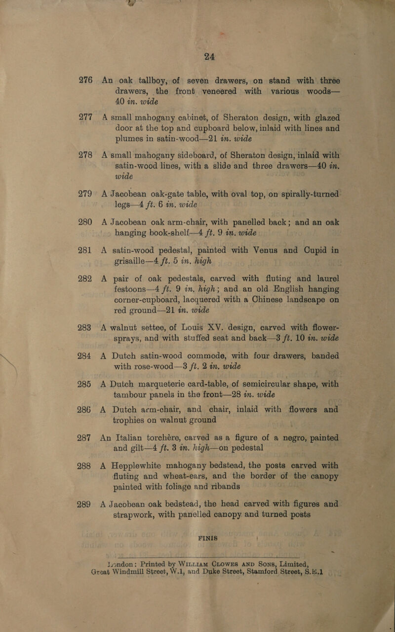 276 277 278 279 280 281 282, 283 284 285 286 287 288 289 24 An oak tallboy, of seven drawers, on stand with three drawers, the front veneered with various woods— 40 in. wide A small mahogany cabinet, of Sheraton design, with glazed door at the top and cupboard below, inlaid with lines and plumes in satin-wood—21 tn. wide A small mahogany sideboard, of Sheraton design, inlaid with satin-wood lines, with a slide and three drawers—40 7. wide legs—4 ft. 6 in. wide A Jacobean oak arm-chair, with panelled back; and an oak hanging book-shelf—4 ft. 9 in. wide» grisaille—4 ft. 5 in. high A pair of oak pedestals, carved with fluting and laurel festoons—4 ft. 9 in. high; and an old English hanging corner-cupboard, lacquered with a Chinese landscape on red ground—21 in. wide A walnut settee, of Louis XV. design, carved with flower- sprays, and with stuffed seat and back—3 ft. 10 in. wide A Dutch satin-wood commode, with four drawers, banded with rose-wood—3 ft. 2 in. wide A Dutch marqueterie card-table, of semicircular shape, with tambour panels in the front—28 in. wide trophies on walnut ground * An Italian torchére, carved as a figure of a negro, painted A Hepplewhite mahogany bedstead, the posts carved with fluting and wheat-ears, and the border of the canopy painted with foliage and ribands A Jacobean oak bedstead, the head carved with figures and strapwork, with panelled canopy and turned posts FINIS  juondon: Printed by WinLt1am CLOWES AND Sons, Limited, ~ e e