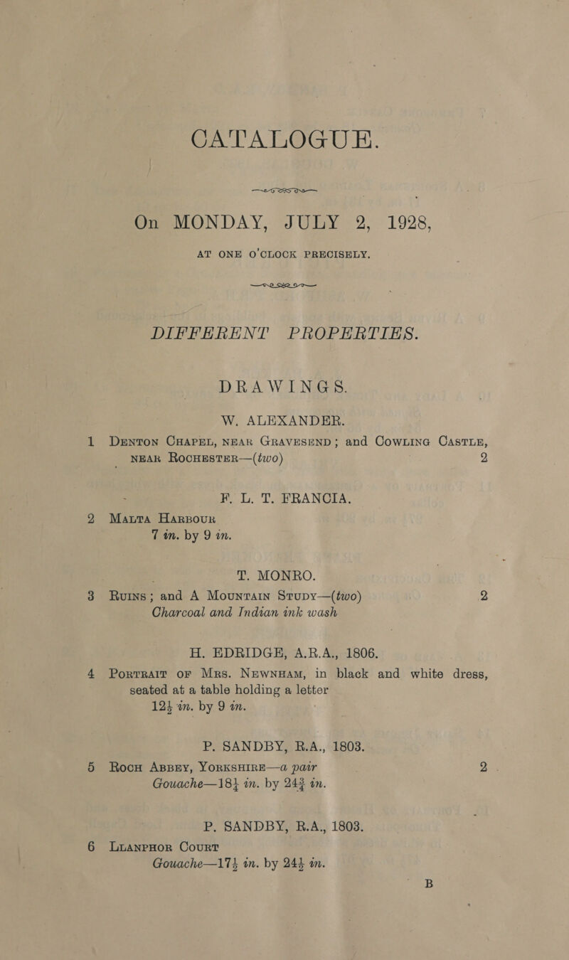 CATALOGUE. —  On MONDAY, JULY 2, 1928, AT ONE O'CLOCK PRECISELY.  DIFFERENT PROPERTIES. DRAWINGS. W, ALEXANDER. DENTON CHAPEL, NEAR GRAVESEND; and CowxinG CASTLE, NEAR RocHESTER—(two) | 2 FR, L. T. FRANCIA. Mauta Harsour 7 wn. by 9 an. T. MONRO. Ruins; and A Mountain Stupy—(two) 2 Charcoal and Indian ink wash H. EDRIDGH, A.R.A., 1806. Portrait oF Mrs. Newnuam, in black and white dregs, seated at a table holding a letter 124 an. by 9 an. P. SANDBY, R.A., 1803. Rocu ABBEY, YORKSHIRE—a pair 3 yee Gowache—18} in. by 24% an. P. SANDBY, RB.A., 1803. LLANPHOR CouRT