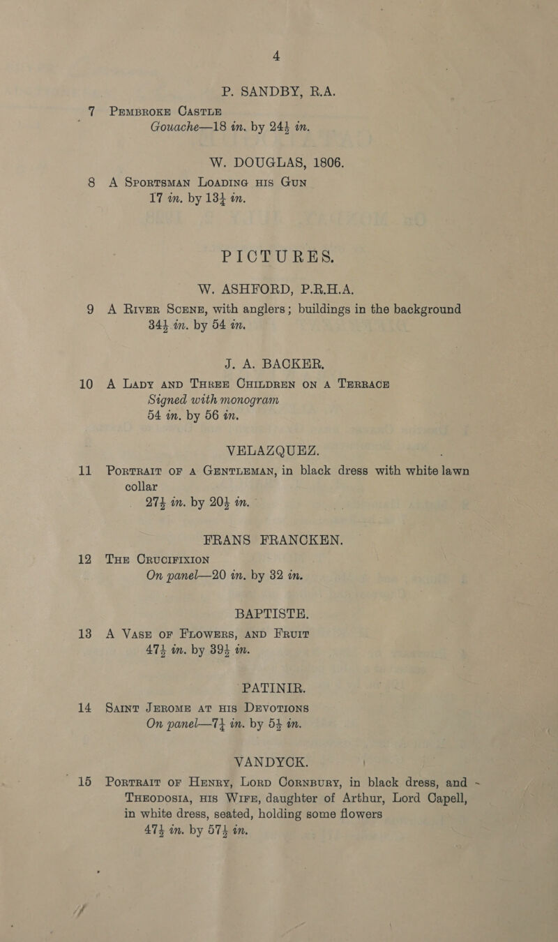 10 11 12 13 14  16 4 P. SANDBY, R.A. PEMBROKE CASTLE Gouache—18 in. by 244 im. W. DOUGLAS, 1806. A SportsmMAN LOADING HIS GUN 17 in. by 134 an. PICEU RES. W. ASHFORD, P.R.H.A. A River Scene, with anglers; buildings in the background 344 im. by 54 in. J. A. BACKER, A Lapy AND THREE CHILDREN ON A TERRACE Signed with monogram 54 im. by 56 in. VELAZQUEZ. PORTRAIT OF A GENTLEMAN, in black dress with white lawn collar 274 im. by 204 an. EFRANS FRANCKEN. THE CRUCIFIXION On panel—20 in. by 32 in. BAPTISTE. A VASE OF FLOWERS, AND FRUIT 474 in. by 394 m. ~PATINIR. SAINT JEROME AT HIS DEVOTIONS On panel—7} in. by 54 tn. VANDYCK. PortTRAIT OF Henry, Lorp Cornpury, in black dress, and ~ THEODOSIA, HIS WIFE, daughter of Arthur, Lord Capell, in white dress, seated, holding some flowers