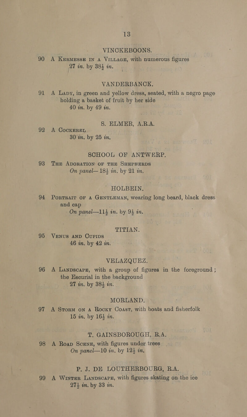90 91 92 93 94 95 96 97 98 99 13 VINCKEBOONS. A KERMESSE IN A VILLAGE, with numerous figures 27 wm. by 384 im. VANDERBANCK. A Lapy, in green and yellow dress, seated, with a negro page holding a basket of fruit by her side 40 wn. by 49 an. S. ELMER, A.R.A. A CocKEREL 30 in. by 25 tn. SCHOOL OF ANTWERP. THEr ADORATION: OF THE SHEPHERDS On panel— 184 in. by 21 an. - HOLBEIN. PoRTRAIT OF A GENTLEMAN, wearing long beard, black dress and cap On panel—11} in. by 9} m. TITIAN. VENUS AND OCUPIDS 46 wn. by 42 in. VELAZQUEZ. A Lanpscarz, with a group of figures in the foreground ; the Escurial in the background 27 in. by 384 an. MORLAND. A Storm on A Rooxy Coast, with boats and fisherfolk 15 in. by 164 on. T. GAINSBOROUGH, B.A. A Roap Scenes, with figures under trees On panel—10 in. by 124 tn, P. J. DE LOUTHERBOURG, R.A. A Winter LaAnpscaPeE, with figures skating on the ice 274 im. by 33 on.