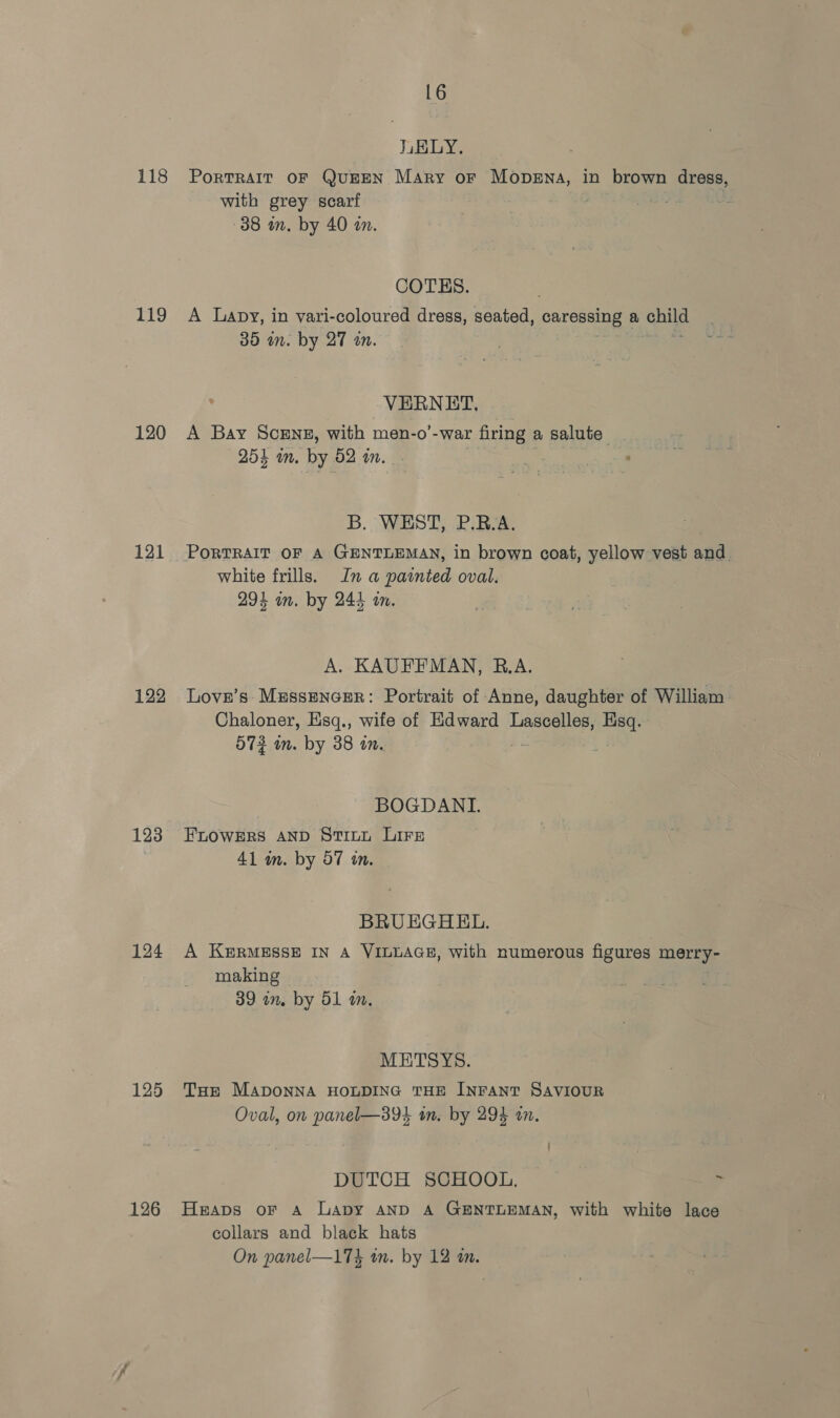 118 119 120 121 122 123 124 125 126 16 LELY. PoRTRAIT OF QuEEN Mary or Mopena, in brown dress, with grey scarf . 38 an. by 40 in. COTES. A Lapy, in vari-coloured dress, seated, gene a child 35 in. by 27 an. VERNET, A Bay Scene, with men-o’-war firing a salute 254 im. by 52 in. me , B. WEST, P.R.A. white frills. In a painted oval. 294 on. by 244 on. A. KAUFFMAN, R.A. Love’s Messencer: Portrait of Anne, daughter of William Chaloner, Esq., wife of Edward Lascelles, Pie 573 im. by 38 in. BOGDANL. FLOWERS AND STILL LiFe 41 in. by 57 in. BRUEGHEL. A KeRMESSE IN A VILLAGE, with numerous figures merry- making 39 im. by 51 im. METSYS. THe MApOoNNA HOLDING THE INFANT SAVIOUR Oval, on panel—394 tn. by 294 an. DUTCH SCHOOL, ~ ~ Heaps oF A Lapy AND A GENTLEMAN, with white lace collars and black hats
