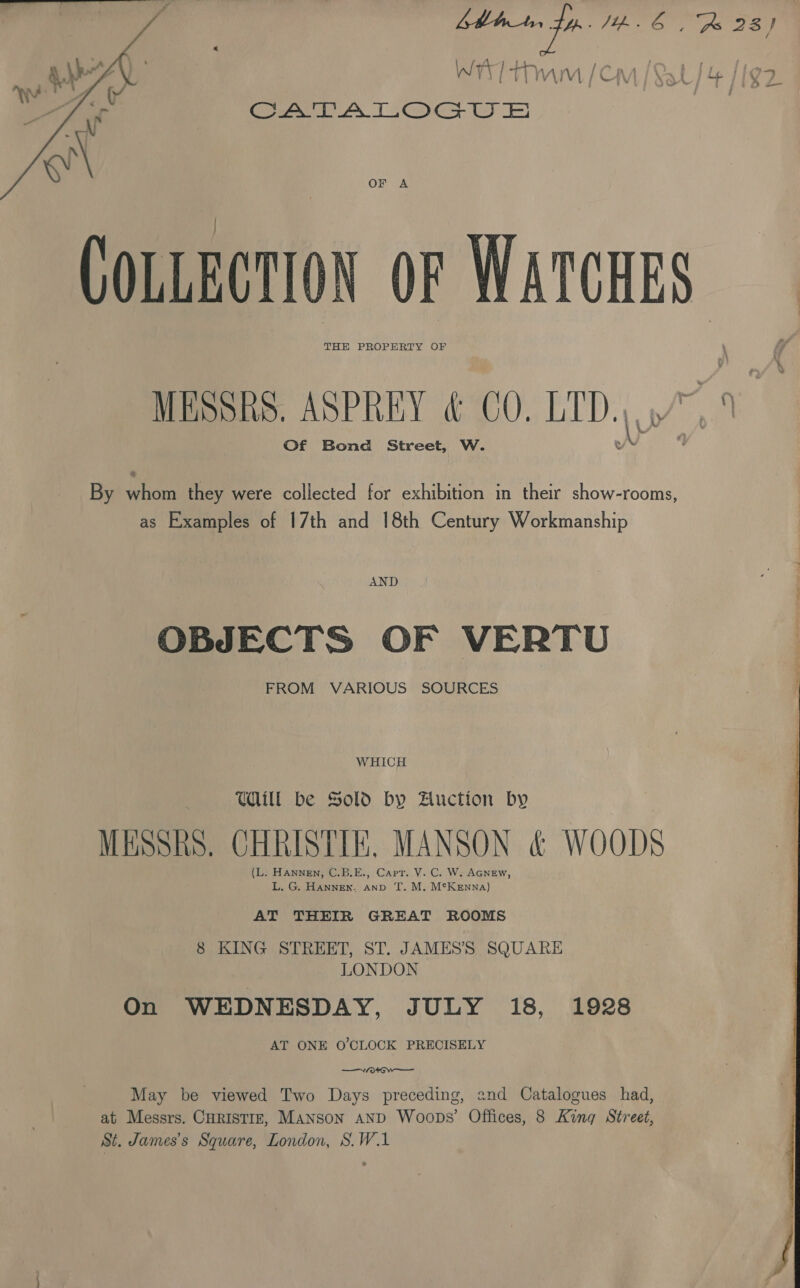 Wr tm (Cm / Sat / 4 /igz CATALOGUS ae  OF A COLLECTION oF WATCHES THE PROPERTY OF MESSRS. ASPREY &amp; CO. LID. |, Of Bond Street, W. By Ba they were collected for exhibition in their show-rooms, as Examples of 17th and 18th Century Workmanship AND OBJECTS OF VERTU FROM VARIOUS SOURCES WHICH Will be Sold by Auction by MESSRS. CHRISTIE, MANSON &amp; WOODS (L. HANNEN, C.B.E., Capt. V. C. W. AGNEw, L. G. HANNEN. anv T. M. McKenna) AT THEIR GREAT ROOMS 8 KING STREET, ST. JAMESS SQUARE LONDON On WEDNESDAY, JULY 18, 1928 AT ONE O'CLOCK PRECISELY ——Aa0+Gw— May be viewed Two Days preceding, and Catalogues had, at Messrs. Curistirz, Manson and Woops’ Offices, 8 King Street, St. James’s Square, London, S.W.1 