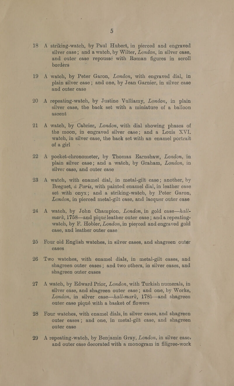 18 19 20 22 23 24 25 26 27 28 29 5 A striking-watch, by Paul Hubert, in pierced and engraved silver case; and a watch, by Wilter, London, in silver case, and outer case repoussé with Roman figures in scroll borders A watch, by Peter Garon, London, with engraved dial, in plain silver case; and one, by Jean Gavrnier, in silver case and outer case A repeating-watch, by Justine Vulliamy, London, in plain silver case, the back set with a miniature of a balloon ascent A watch, by Cabrier, London, with dial showing phases of the moon, in engraved silver case; and a Louis XVI. watch, in silver case, the back set with an enamel portrait Ghacgirk A pocket-chronometer, by Thomas Harnshaw, London, in plain silver case; and a watch, by Graham, London, in silver case, and outer case A watch, with enamel dial, in metal-gilt case; another, by Breguet, d@ Paris, with painted enamel dial, in leather case set with onyx; and a striking-watch, by Peter Garon, London, in pierced metal-gilt case, and lacquer outer case A watch, by John Champion, London, in gold case—halil- mark, 1758—and piqué leather outer case ; and a repeating- watch, by F’. Hobler, London, in pierced and engraved gold case, and leather outer case Four old English watches, in silver cases, and shagreen outer cases Two watches, with enamel dials, in metal-gilt cases, and shagreen outer cases; and two others, in silver cases, and shagreen outer cases A watch, by Edward Prior, London, with Turkish numerals, in silver case, and shagreen outer case; and one, by Worke, London, in silver case—hall-mark, 1785—and shagreen outer case piqué with a basket of flowers Four watches, with enamel dials, in silver cases, and shagreen outer cases; and one, in metal-gilt case, and shagreen outer case A repeating-watch, by Benjamin Gray, London, in silver case; and outer case decorated with a monogram in filigree-work