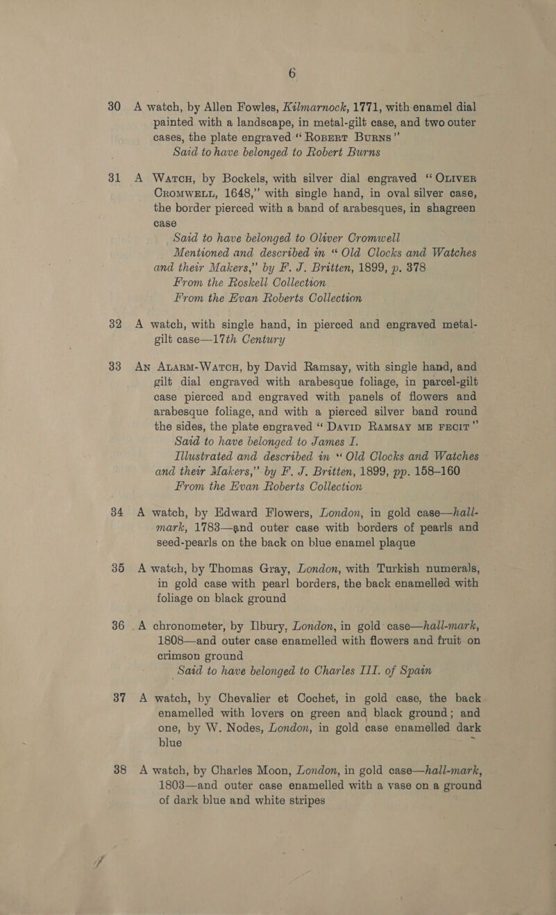 30 <A watch, by Allen Fowles, Kilmarnock, 1771, with enamel dial painted with a landscape, in metal-gilt case, and two outer cases, the plate engraved:“‘ Ropzert Burns”’ Said to have belonged to Robert Burns 31 A Wartcu, by Bockels, with silver dial engraved ‘ OLIVER CROMWELL, 1648,” with single hand, in oval silver case, the border pierced with a band of arabesques, in shagreen case Said to have belonged to Olwer Cromwell Mentioned and described in “ Old Clocks and Watches and their Makers,” by F. J. Britten, 1899, p. 378 From the Roskell Collection From the Hvan Roberts Collection 32 A watch, with single hand, in pierced and engraved metal- gilt case—17th Century 33 An Atarm-Wartcu, by David Ramsay, with single hand, and gilt dial engraved with arabesque foliage, in parcel-gilt case pierced and engraved with panels of flowers and arabesque foliage, and with a pierced silver band round the sides, the plate engraved “ Davip RAMSAY ME FECIT” Said to have belonged to James I. Illustrated and described in * Old Clocks and Watches and their Makers,’.by F’. J. Britten, 1899, pp. 158-160 From the Evan Roberts Collection 34 A watch, by Edward Flowers, London, in gold case—hall- mark, 1783—and outer case with borders of pearls and seed-pearls on the back on blue enamel plaque 35 A watch, by Thomas Gray, London, with Turkish numerals, in gold case with pearl borders, the back enamelled with foliage on black ground 36 .A chronometer, by Ilbury, London, in gold case—hall-mark, 1808—and outer case enamelled with flowers and fruit on crimson ground Satd to have belonged to Charles III. of Spain 37 A watch, by Chevalier et Cochet, in gold case, the back enamelled with lovers on green and black ground; and one, by W. Nodes, London, in gold case enamelled dark blue 388 A watch, by Charles Moon, London, in gold case—hall-mark, 1803—and outer case enamelled with a vase on a ground of dark blue and white stripes