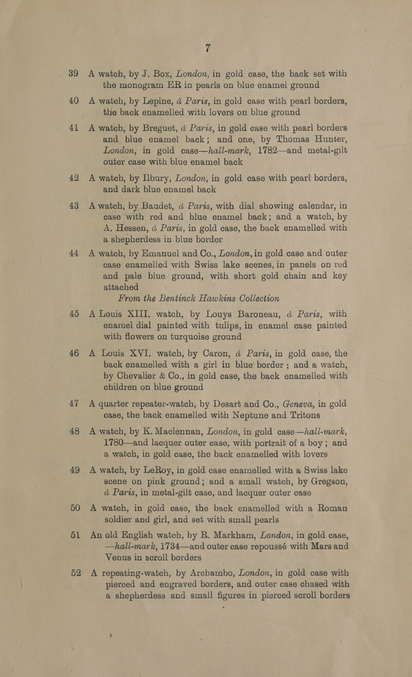 39 40 41 42 43 44 45 46 47 48 49 50 ol 52 7 A watch, by J. Box, London, in gold case, the back set with the monogram HR in pearls on blue enamel ground A watch, by Lepine, a Paris, in gold case with pearl borders, the back enamelled with lovers on blue ground A watch, by Breguet, a Paris, in gold case with pearl borders and. blue enamel back; and one, by Thomas Hunter, London, in gold case—hall-mark, 1782-—and metal-gilt outer case with blue enamel back A watch, by Ilbury, London, in gold case with pearl borders, and dark blue enamel back A watch, by Baudet, a Parts, with dial showing calendar, in case with red and blue enamel back; and a watch, by A. Hessen, d Paris, in gold case, the back enamelled with a shepherdess in blue border A watch, by Emanuel and Co., London, in gold case and outer case enamelled with Swiss lake scenes, in panels on red and pale blue ground, with short gold chain and key attached From the Bentinck Hawkins Collection A Louis XIII. watch, by Louys Baroneau, ad Paris, with enamel dial painted with tulips, in enamel case painted with flowers on turquoise ground A Louis XVI. watch, by Caron, d@ Paris, in gold case, the back enamelled with a girl in blue! border ; and a watch, by Chevalier &amp; Co., in gold case, the back enamelled with children on blue ground A quarter repeater-watch, by Desart and Co., Geneva, in gold case, the back enamelled with Neptune and Tritons A watch, by K. Maclennan, London, in gold case—hall-mark, 1780—and lacquer outer case, with portrait of a boy; and a watch, in gold case, the back enamelled with lovers A watch, by LeRoy, in gold case enamelled with a Swiss lake scene on pink ground; and a small watch, by Gregson, ad Paris, in metal-gilt case, and lacquer outer case A watch, in gold case, the back enamelled with a Roman soldier and girl, and set with small pearls An old English watch, by R. Markham, London, in gold case, —hall-mark, 1734—and outer case repoussé with Mars and Venus in scroll borders A repeating-watch, by Archambo, London, in gold case with pierced and engraved borders, and outer case chased with a shepherdess and small figures in pierced scroll borders