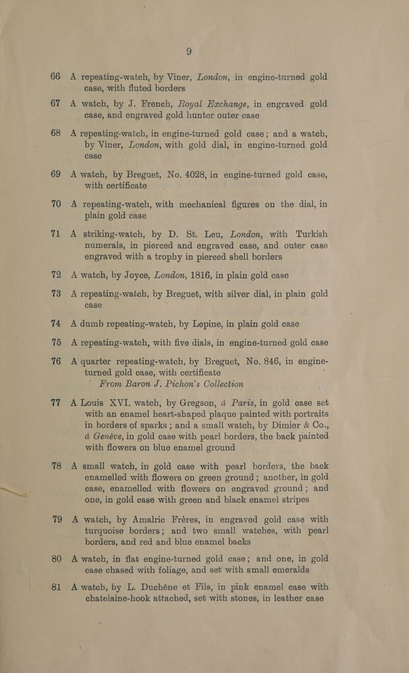 66 67 68 69 70 71 12 73 74 75 76 17 78 79 80 81 9 A repeating-watch, by Viner, London, in engine-turned gold case, with fluted borders A watch, by J. French, Royal Hachange, in engraved gold case, and engraved gold hunter outer case A repeating-waitch, in engine-turned gold case; and a watch, by Viner, London, with gold dial, in engine-turned gold case A watch, by Breguet, No. 4028, in engine-turned gold case, with certificate A repeating-watch, with mechanical figures on the dial, in plain gold case A striking-watch, by D. St. Leu, London, with Turkish numerals, in pierced and engraved case, and outer case engraved with a trophy in pierced shell borders A watch, by Joyce, London, 1816, in plain gold case A repeating-watch, by Breguet, with silver dial, in plain gold case A dumb repeating-watch, by Lepine, in plain gold case A repeating-watch, with five dials, in engine-turned gold case A quarter repeating-watch, by Breguet, No. 846, in engine- turned gold case, with certificate From Baron J. Pichon’s Collection A Louis XVI. watch, by Gregson, d Parts, in gold case set with an enamel heart-shaped plaque painted with portraits in borders of sparks ; and a small watch, by Dimier &amp; Co., a Genéve, in gold case with pearl borders, the back painted with flowers on blue enamel ground A small watch, in gold case with pearl borders, the back enamelled with flowers on green ground; another, in gold case, enamelled with flowers on engraved ground; and one, in gold case with green and black enamel stripes A watch, by Amalric Fréres, in engraved gold case with turquoise borders; and two small watches, with pearl borders, and red and blue enamel backs A watch, in flat engine-turned gold case; and one, in gold case chased with foliage, and set with small emeralds A watch, by L. Duchéne et Fils, in pink enamel case with chatelaine-hook attached, set with stones, in leather case