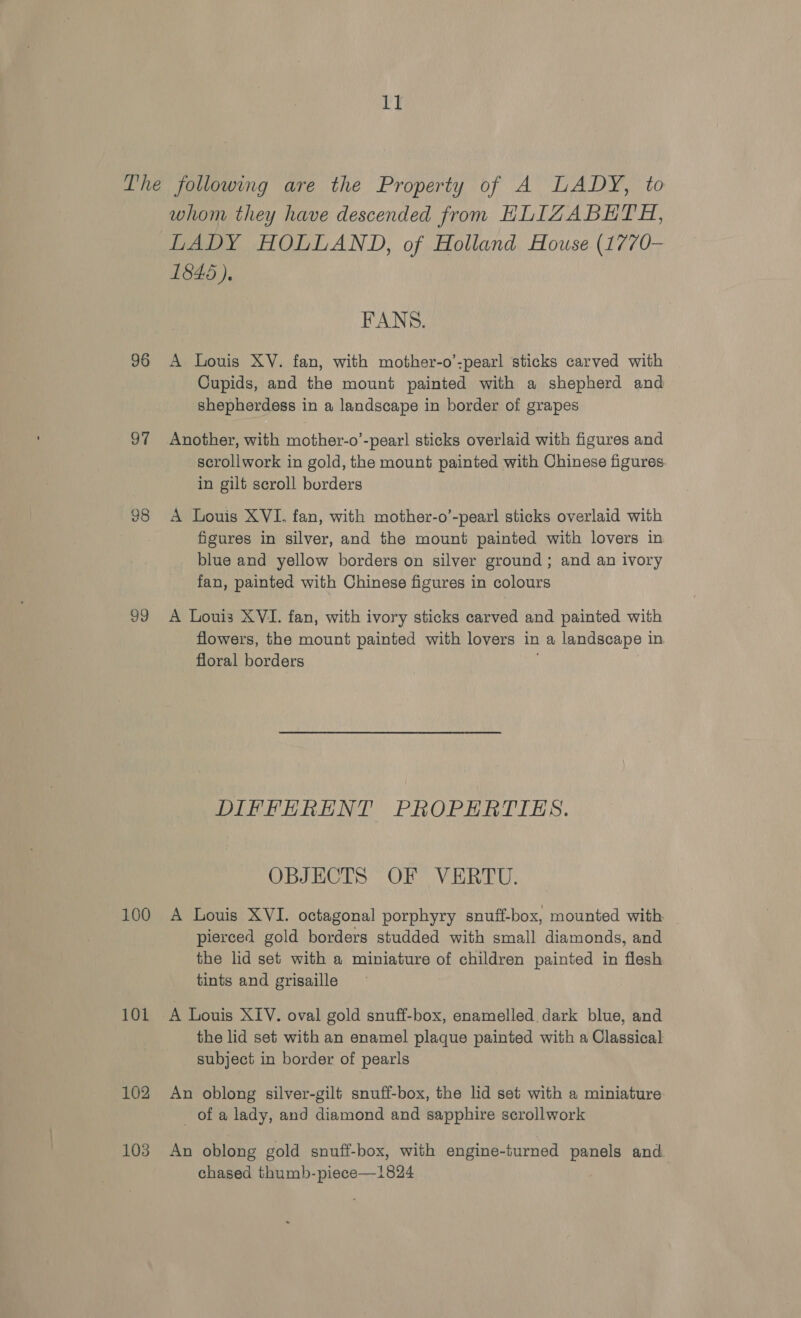 ry 96 a7 98 shy 100 101 102 103 whom they have descended from HLIZABETH, LADY HOLLAND, of Holland House (1770- 1845), FANS. A Louis XV. fan, with mother-o’:pearl sticks carved with Cupids, and the mount painted with a shepherd and shepherdess in a landscape in border of grapes Another, with mother-o’-pear! sticks overlaid with figures and scrollwork in gold, the mount painted with Chinese figures. in gilt scroll borders A Louis XVI. fan, with mother-o’-pearl sticks overlaid with figures in silver, and the mount painted with lovers in blue and yellow borders on silver ground; and an ivory fan, painted with Chinese figures in colours A Louis XVI. fan, with ivory sticks carved and painted with flowers, the mount painted with lovers in a landscape in floral borders DIFFERENT PROPERTIES. OBJECTS OF VERTU. A Louis XVI. octagonal porphyry snuff-box, mounted with pierced gold borders studded with small diamonds, and the lid set with a miniature of children painted in flesh tints and grisaille A Louis XIV. oval gold snuff-box, enamelled dark blue, and the lid set with an enamel plaque painted with a Classical subject in border of pearls An oblong silver-gilt snuff-box, the lid set with a miniature of a lady, and diamond and sapphire scrollwork An oblong gold snuff-box, with engine-turned panels and. chased thumb-piece—1824