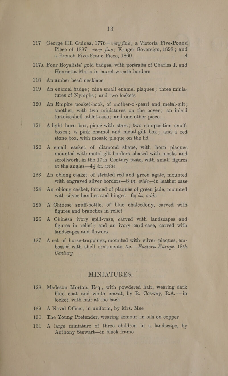 117A 122 123 124 125 126 127 128 129 130 131 13 Piece of 1887—very fine; Kruger Sovereign, 1898 ; and a French Five-Frane Piece, 1860 4 Four Royalists’ gold badges, with portraits of Charles I. and Henrietta Maria in laurel-wreath borders An amber bead necklace An enamel badge; nine small enamel plaques ; three minia- tures of Nymphs; and two lockets An Empire pocket-book, of mother-o’-pearl and metal-gilt ; another, with two miniatures on the cover; an inlaid tortoiseshell tablet-case ; and one other piece A light horn box, piqué with stars; two composition snuff- boxes; a pink enamel and metal-gilf box; anda red stone box, with mosaic plaque on the lid A small casket, of diamond shape, with horn plaques mounted with metal-gilt borders chased with masks and scrollwork, in the 17th Century taste, with small figures at the angles—44 an. wide An oblong casket, of striated red and green agate, mounted with engraved silver borders—8 in. wide—in leather case An obiong casket, formed of plaques of green jade, mounted with silver handles and hinges—64 in. wide A Chinese snuff-bottle, of blue chalcedony, carved with figures and branches in relief A Chinese ivory spill-vase, carved with landscapes and figures in relief; and an ivory card-case, carved with landscapes and flowers A set of horse-trappings, mounted with silver plaques, em- bossed with shell ornaments, &amp;c.—Hastern Hurope, 18th Century MINIATURES. Madeson Morton, Esq., with powdered hair, wearing dark blue coat and white cravat, by R. Cosway, R.A.—in locket, with hair at the back A Naval Officer, in uniform, by Mrs. Mee The Young Pretender, wearing armour, in oils on copper A large miniature of three children in a landscape, by Anthony Stewart—in black frame