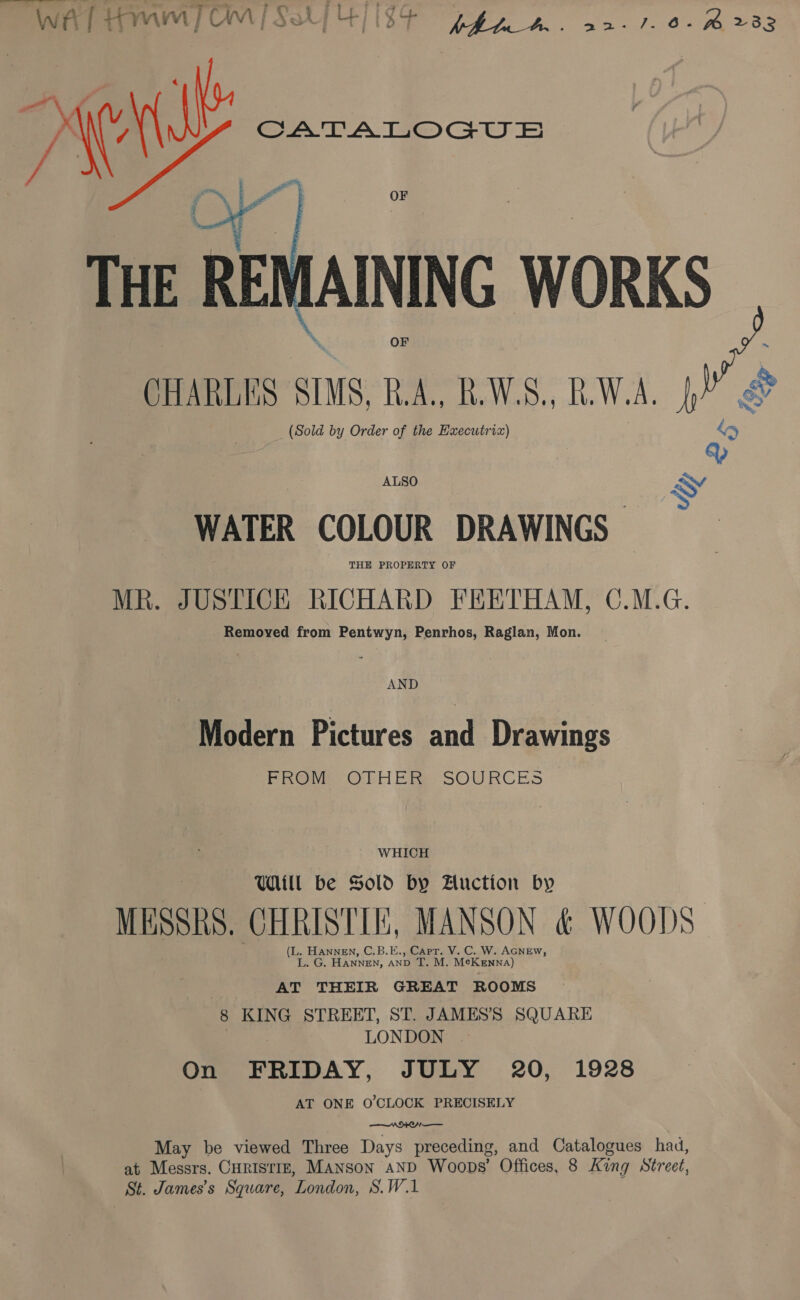 —— 2s =~ Wwe [ Homm | CM i Chi UE} ; ‘4 Cp. ye Ot ees Seer pw 2332   (Sold by Order of the Executriz) ALSO WATER COLOUR DRAWINGS | THE PROPERTY OF MR. JUSTICE RICHARD FEETHAM, C.M.G. Removed from Pentwyn, Penrhos, Raglan, Mon. AND Modern Pictures and Drawings PROM OLHER SOURCES WHICH UIL be Sold by Auction by MESSRS, CHRISTIE, MANSON &amp; WOODS (L. HANNEN, C.B.E., Capt. V. C. W. AGNEW, E.G. HANNEN, and T. M. Me KENNA) AT THEIR GREAT ROOMS 8 KING STREET, ST. JAMES’S SQUARE LONDON On FRIDAY, JULY 20, 1928 AT ONE O'CLOCK PRECISELY  May be viewed Three Days preceding, and Catalogues had, at Messrs. CHRISTIE, MANSoN AND Woops’ Offices, 8 King Street, St. James’s Square, ‘London, S.W.1