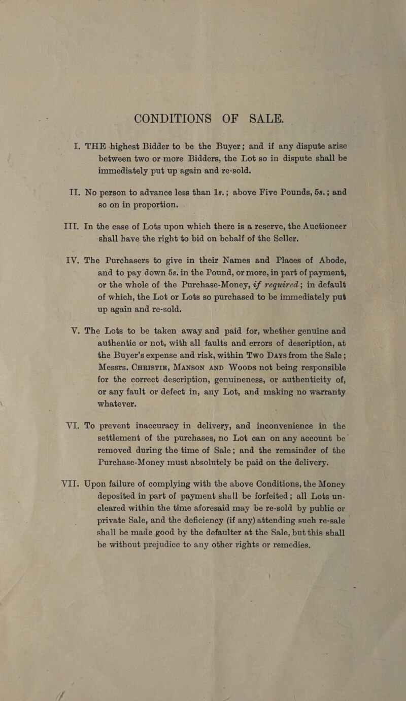 CONDITIONS OF SALE. | between two or more Bidders, the Lot so in dispute shall be immediately put up again and re-sold. No person to advance less than 1s.; above Five Pounds, 5s.; and so on in proportion. In the case of Lots upon which there is a reserve, the Auctioneer ‘shall have the right to bid on behalf of the Seller. The Purchasers to give in their Names and Places of Abode, and to pay down 5s. in the Pound, or more, in part of payment, or the whole of the Purchase-Money, «f required; in default of which, the Lot or Lots so purchased to be immediately put up again and re-sold. authentic or not, with all faults and errors of description, at the Buyer’s expense and risk, within Two Days from the Sale; Messrs. CHRISTIE, MANSON AND Woops not being responsible for the correct description, genuineness, or authenticity of, or any fault or defect in, any Lot, and making no warranty whatever. To prevent inaccuracy in delivery, and inconvenience in the settlement of the purchases, no Lot can on any account be removed during the time of Sale; and the remainder of the Purchase-Money must absolutely be paid on the delivery. Upon failure of complying with the above Conditions, the Money deposited in part of payment shall be forfeited; all Lots un- cleared within the time aforesaid may be re-sold by public or private Sale, and the deficiency (if any) attending such re-sale shall be made good by the defaulter at the Sale, but this shall be without prejudice to any other rights or remedies,