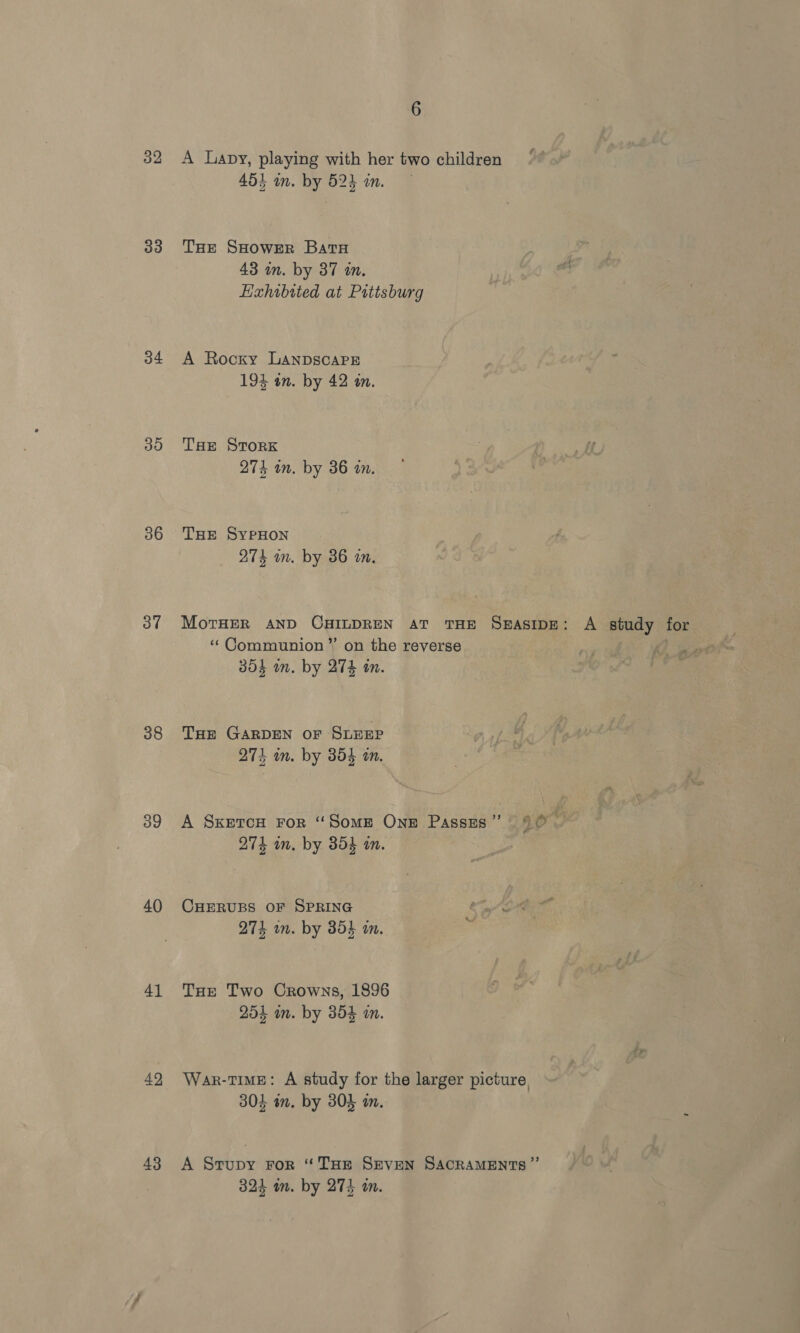 33 34 30 36 37 38 39 40 41 42 43 6 45} in. by 523 in. THe SHower Bata 43 in. by 37 in. Hahibited at Pittsburg A Rocky LANDSCAPE 194 on. by 42 a. THE STORK 274 in. by 36 a. THE SyPpHON 274 in. by 36 in. MorTHER AND CHILDREN AT THE SBASIDE: ‘¢Communion’”’ on the reverse 304 mm. by 27k in. THe GARDEN OF SLEEP 274 in. by 354 an. A SKETCH FoR ‘“‘SomE OnE Passes” 90 7 274 in. by 354 i. CHERUBS OF SPRING 274 in. by 3854 an. THE Two Crowns, 1896 254 im. by 354 an. War-time: A study for the larger picture, 304 im. by 304 am. A Strupy ror “THE Seven SACRAMENTS ” 324 im. by 274 a.