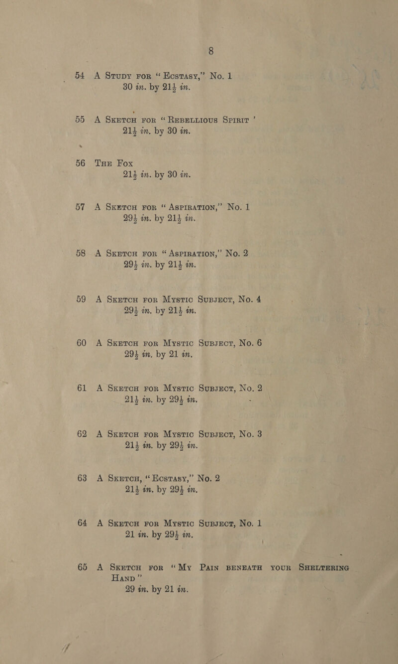 54 59 56 ay 58 o9 60 61 62 63 64 68 8 30 in. by 214 im. 214 im. by 390 an. 213 in. by 30 an. SKETCH FoR ‘ ASPIRATION,” No. 1 294 in. by 214 an. SKETCH FOR “ ASPIRATION,’ No. 2 291 in. by 214 in. SKEetTcH FoR Mystic Supseot, No. 294 im. by 214 an. SKETCH FoR Mystic Supsect, No. 294 on. by 21 an. SxetcH For Mystic Supsect, No. 214 a. by 294 om. SKETCH FOR Mystic Supssect, No. 214 im. by 294 a. SKetcu, “ Hostasy,” No. 2 214 an. by 294 an. SketcH For Mystic Supsxct, No. 21 wm. by 293 an. Hann ” 29 wn. by 21 in.