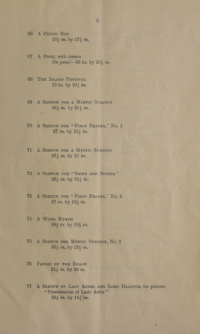 67 68 69 70 72 73 14 75 76 yi) A Prrina Boy 254 in. by 274 an. A Ponb, with swans On panel—23 in. by 284 in. THe IsnaAnp FEsrTivaL 19 in. by 295 an. A SKetcoH For A Mystic Supsrct 284 am. by 214 on. » A SKETCH FoR “Hirst Prayer,” No. 1 27 in. by 214 in. A Sxketcou For A Mystic SupsEor 274 in. by 21 an. A SKETCH FOR “SAINT AND SINNER” 264 in. by 214 wm. A SkEtTcH FoR “First Prayer,” No. 2 27 in. by 194 an. A Woop Nymes 264 in. by 194 an. A Sxetcu ror Mystic Supssot, No. 5 264 in, by 194 in. FROLIC ON THE BEACH 214 in. by 23 in. A Sxetcou or Lapy Astor anp Lorp Batroor, for picture, “ Presentation of Lady Astor ”’ 284 in. by 144 °tn.