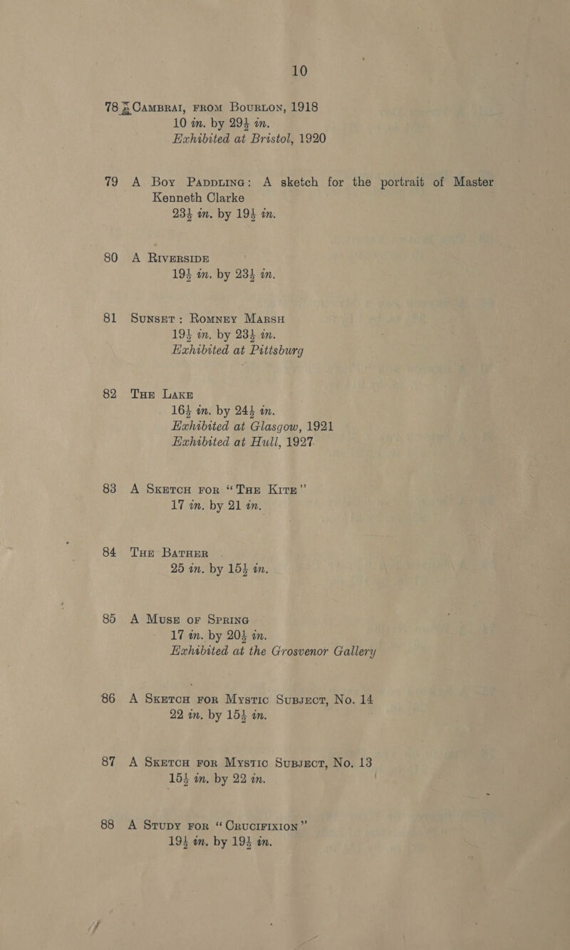 78 = CamBral, FROM Bourton, 1918 10 in. by 294 an. Hahibited at Bristol, 1920 79 A Boy Papptine: A sketch for the portrait of Master Kenneth Clarke 234 an. by 194 an. 80 A RIVERSIDE 194 in. by 234 an. 81 Sunset: Romney Marsu 193 on. by 234 an. Hxhibited at Pittsburg 82 THe Lake 164 on. by 244 an. Lxhibited at Glasgow, 1921 Hxhibtted at Hull, 1927. 83 A SxKetrou ror “Tur Kirn” 17 in. by 21 an. 84 THe BarHer . 25 an. by 154 an. 85 A Muse or SprING 17 in. by 204 in. Exhibited at the Grosvenor Gallery 86 A Sxeron ror Mystic Supsect, No. 14 22 wn. by 154 an. 87 A Sxetcu ror Mystic Sussect, No. 13 154 in. by 22 an. . 88 A Srupy For “ CRUCIFIXION” 194 on, by 193 an.