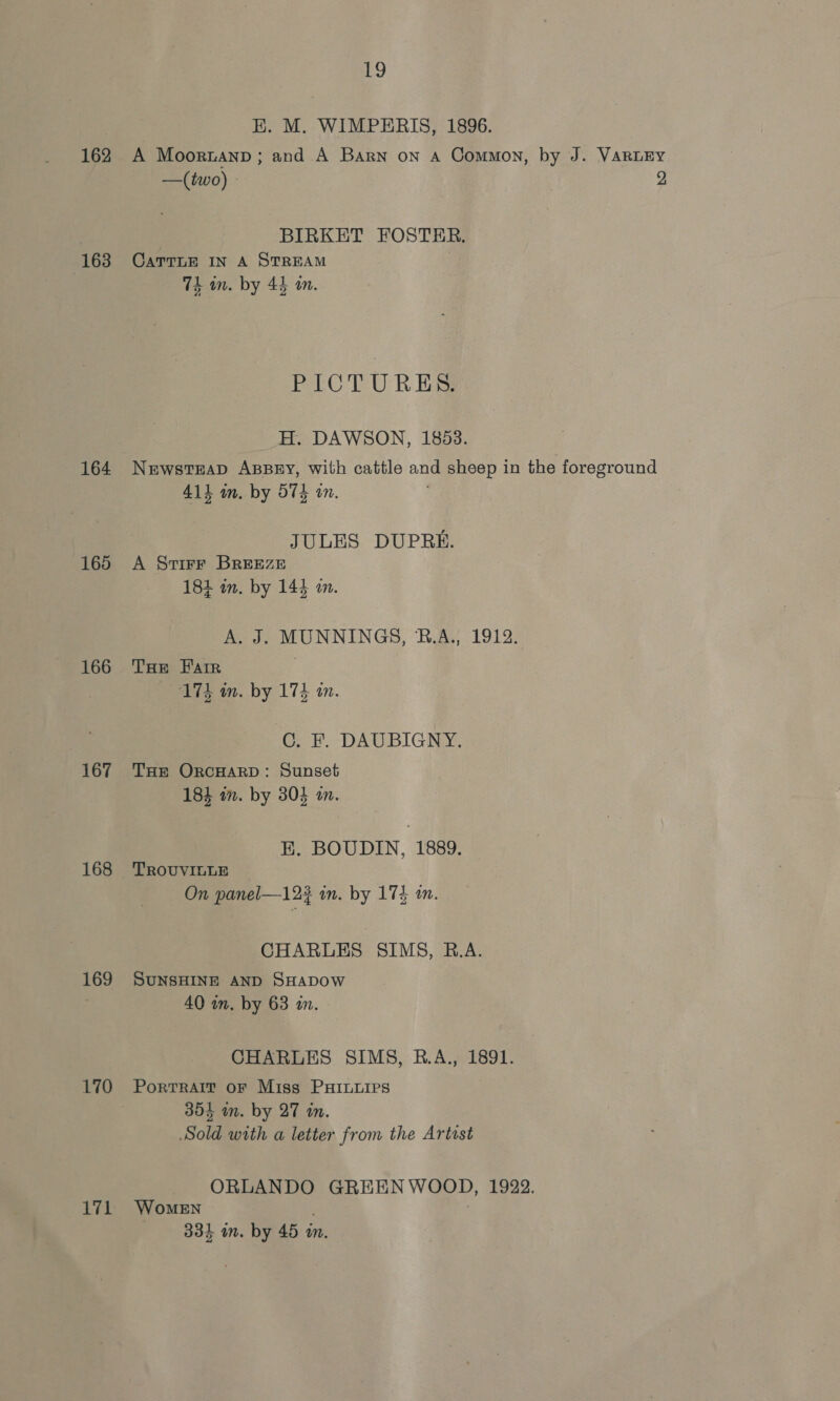 EK. M. WIMPERIS, 1896. 162 A Moortanp ; and A Barn on A Common, by J. VaRLEY —(two) - 2 BIRKET FOSTER. 163 Carrnr In A STREAM 7k an. by 44 om. PICTURES. H. DAWSON, 1853. 164 Newsteap Azssry, with cattle and sheep in the foreground 411 im. by 574 on. JULES DUPRE. 165 A Svirr BREEZE 184 in. by 144 a. A. J. MUNNINGS, B.A., 1912. 166 THE Farr 174 in. by 174 in. C. F. DAUBIGNY. 167 Tar OrcHARD: Sunset 184 in. by 304 a. EK. BOUDIN, 1889. 168 'TROUVILLE On panel—123 in. by 173 1. CHARLES SIMS, R.A. 169 SuNsHINE AND SHADOW 40 wm. by 63 an. CHARLES SIMS, B.A., 1891. 170 Portrait or Miss PHILLIPS 354 m. by 27 i. Sold with a letter from the Artist ORLANDO GREENWOOD, 1922. 171 Women : 334 mm. by 45 m.