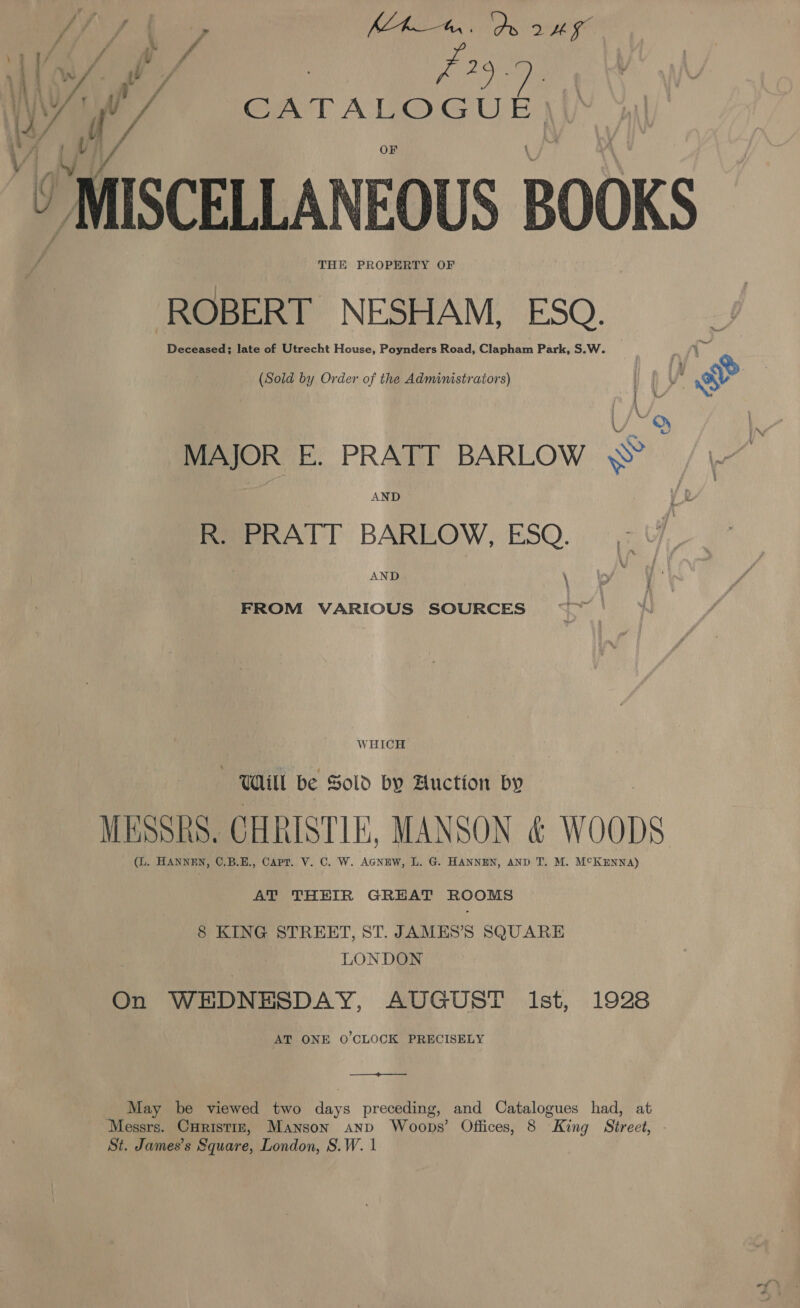 J/ {| ; PEAS Si 8 ee MAL ar bis 1A 5 1/ f 4 4 ; [o/h / 3 ie on WY, v/ CATALOGUE L/h / Ue ga t / a_i ‘MISCELLANEOUS BOOKS THE PROPERTY OF ROBERT NESHAM, ESQ. Deceased; late of Utrecht House, Poynders Road, Clapham Park, S.W. (Sold by Order of the Administrators) | q i, &amp; e U~9 MAJOR E. PRATT BARLOW © / \. R. PRATT BARLOW, ESQ. AND \ FROM VARIOUS SOURCES WHICH Will be Sold by Auction by MESSRS. CHRISTIE, MANSON &amp; WOODS (L. HANNEN, ©.B.E., Capt. V. C. W. AGNEW, L. G. HANNEN, AND T. M. M°KENNA) AT THEIR GREAT ROOMS 8 KING STREET, ST. JAMES’S SQUARE LONDON On WEDNESDAY, AUGUST Ist, 1928 AT ONE O'CLOCK PRECISELY ——_+&gt;————— May be viewed two days preceding, and Catalogues had, at Messrs. Curistrr, Manson anp Woops’ Offices, 8 King Street, St. James’s Square, London, S.W. 1