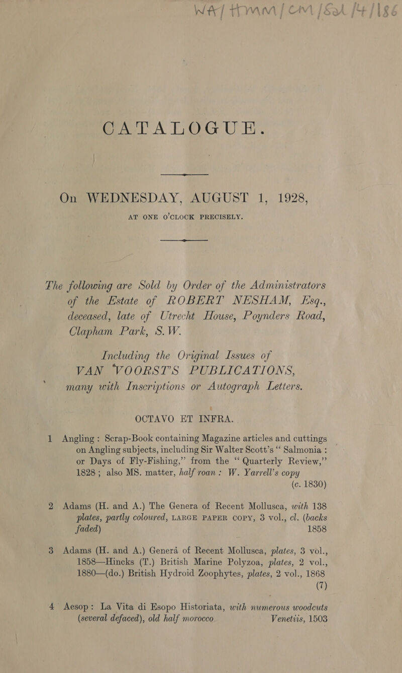 GATALOGUE.  On WEDNESDAY, AUGUST 1, 1928, AT ONE 0’CLOCK PRECISELY. _—_—_@————____— The following are Sold by Order of the Administrators of the Estate of ROBERT NESHAM, Kszq., deceased, late of Utrecht House, Poynders Road, Clapham Park, S. W. Including the Original Issues of VAN VOORST’S PUBLICATIONS, many with Inscriptions or Autograph Letters, OCTAVO ET INFRA. | 1 Angling: Scrap-Book containing Magazine articles and cuttings on Angling subjects, including Sir Walter Scott’s ‘‘ Salmonia : or Days of Fly-Fishing,” from the “‘ Quarterly Review,”’ 1828; also MS. matter, half roan: W. Yarrell’s copy (c. 1830) 2 Adams (H. and A.) The Genera of Recent Mollusca, with 138 plates, partly coloured, LARGE PAPER Copy, 3 vol., cl. (backs faded) 1858 3 Adams (H. and A.) Genera of Recent Mollusca, plates, 3 vol., 1858—Hincks (T.) British Marine Polyzoa, plates, 2 vol., 1880—(do.) British Hydroid Zoophytes, plates, 2 vol., 1868 (7) 4 Aesop: La Vita di Esopo Historiata, with numerous woodcuts (several defaced), old half morocco Venetiis, 1503