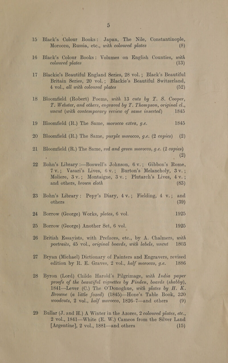 15 16 17 18 19 20 21 22 23 24 25 26 27 28 29 D Black’s ee loae Books: Japan, The Nile, Constantinople, Morocco, Russia, etc., with colowred plates (8) Black’s Colour Books: Volumes ‘on English Counties, with coloured plates (13) Blackiefs Beautiful England Series, 28 vol.; Black’s Beautiful Britain Series, 20 vol.; Blackie’s Beautiful Switzerland, 4 vol., all with coloured plates (52) Bloomfield (Robert) Poems, with 13 cuts by T. S. Cooper, T. Webster, and others, engraved by T. Thompson, original cl., uncut (with contemporary review of same inserted) 1845 Bloomfield (R.) The Same, morocco extra, g.e. 1845 Bloomfield (R.) The Same, purple morocco, g.e. (2 copies) (2) Bloomfield (R.) The Same, ved and green morocco, g.e. (2 copies) } ) Bohn’s Library :—Boswell’s Johnson, 6v.; Gibbon’s Rome, Tv.; Vasari’s Lives, 6v.; Burton’s Melancholy, 3v. ; Moliere, 3v.; Montaigne, 3v.; Plutarch’s Lives, 4 Vv. ; and others, brown cloth (83) Bohn’s Library: Pepy’s Diary, 4v.; Fielding, 4 v.; and others (39) Borrow (George) Works, plates, 6 vol. 1925 Borrow (George) Another Set, 6 vol. 1925 British Essayists, with Prefages etc., by A. Chalmers, with portraits, 45 vol., original boards, with labels, uncut 1803 Bryan (Michael) Dictionary of Painters and Engravers, revised edition by R. E. Graves, 2 vol., half morocco, g.e. 1886 Byron (Lord) Childe Harold’s Pilgrimage, with India paper proofs of the beautiful vignettes by Finden, boards (shabby), 1841—Lever (C.) The O'Donoghue, with plates by H. K. Browne (a little foxed) (1845)—Hone’s Table Book, 320 woodcuts, 2 vol., half morocco, 1826—7—and others (9) Bullar (J. and H.) A Winter in the Azores, 2 coloured plates, etc., 2 vol., 1841—White (E. W.) Cameos from the Silver Land