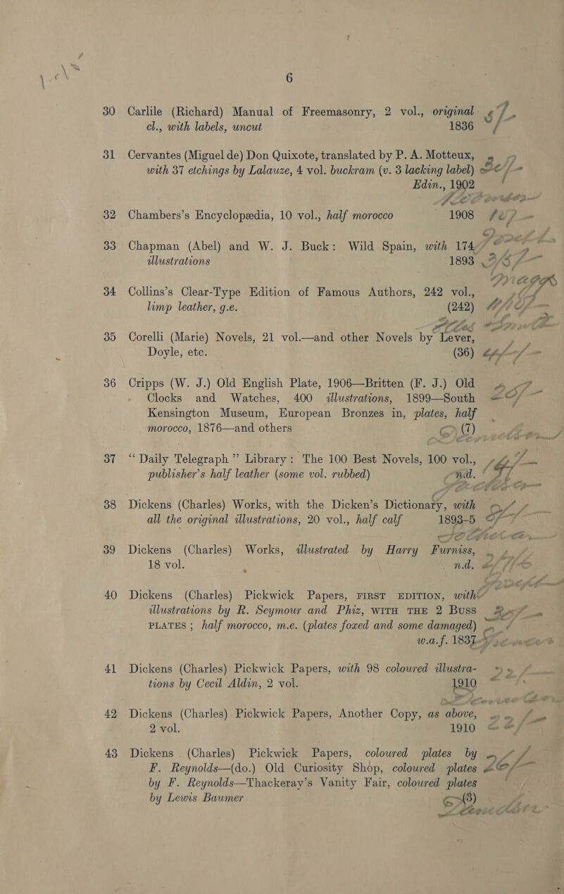 &amp; hy 30 31 32 33 o4 33) 36 37 38 39 40 41 42 43 6 Carlile (Richard) Manual of Freemasonry, 2 vol., original s]- cl., with labels, uncut 1836 ~ Cervantes (Miguel de) Don Quixote, translated by P. A. Motteux, “4 with 37 etchings by Lalauze, 4 vol. buckram (v. 3 lacking label) © /- Edin., 1902 . 7. (ap 2 or tho D ‘ Chambers’s Encyclopedia, 10 vol., half morocco 1908 fe é/ C/A Cy A he Chapman (Abel) and W. J. Buck: Wild Spain, with 174— Hip aN. alustrations 1893 F OW — _ DPRAPR Collins’s Clear-Type Edition of Famous Authors, 242 vol., ahd limp leather, g.e. Biss, bef g é. _ rag 2 sas Corelli (Marie) Novels, 21 vol.—and other Novels by reas Doyle, ete. (36) “fy Cripps (W. J.) Old English Plate, 1906—Britten (F. J.) ‘Old wo Clocks and Watches, 400 illustrations, 1899—South =—“/ Kensington Museum, European Bronzes in, plates, half morocco, 1876—and others o&gt; (1) ie im Be “Daily Telegraph ” Library: The 100 Best Novels, 100 vol., th a publisher's half leather (some vol. rubbed) A oF s Of Dickens (Charles) Worles, with the Dicken’s Dictiona?, 4 ibiih O ty /. all the orginal illustrations, 20 vol., half calf me ee Sete ee ( Dickens (Charles) Works, &lt;llustrated by Harry Funan Te Re, 18 vol. ‘ n.d. dof ff Dickens (Charles) Pickwick Papers, FIRST EDITION, with’ * fs dlustrations by R. Seymour and Phiz, with THE 2 Buss Ze57- PLATES ; half morocco, m.e. (plates foxed and some damaged) or oi w.a.f. es by Meee Dickens (Charles) Pickwick Papers, with 98 coloured illustra; = ©“. tions by Cecil Aldin, 2 vol. a . . Dickens (Charles) Pickwick Papers, Another Copy, as oe a a 2 vol. 1910 @ &amp;/™. Dickens . (Charles) Pickwick Papers, coloured plates by ‘L. F. Reynolds—(do.) Old Curiosity Shop, coloured plates ZG, 1% by F. Reynolds—Thackeray’s Vanity Fair, coloured plates by Lewis Baumer CY athe