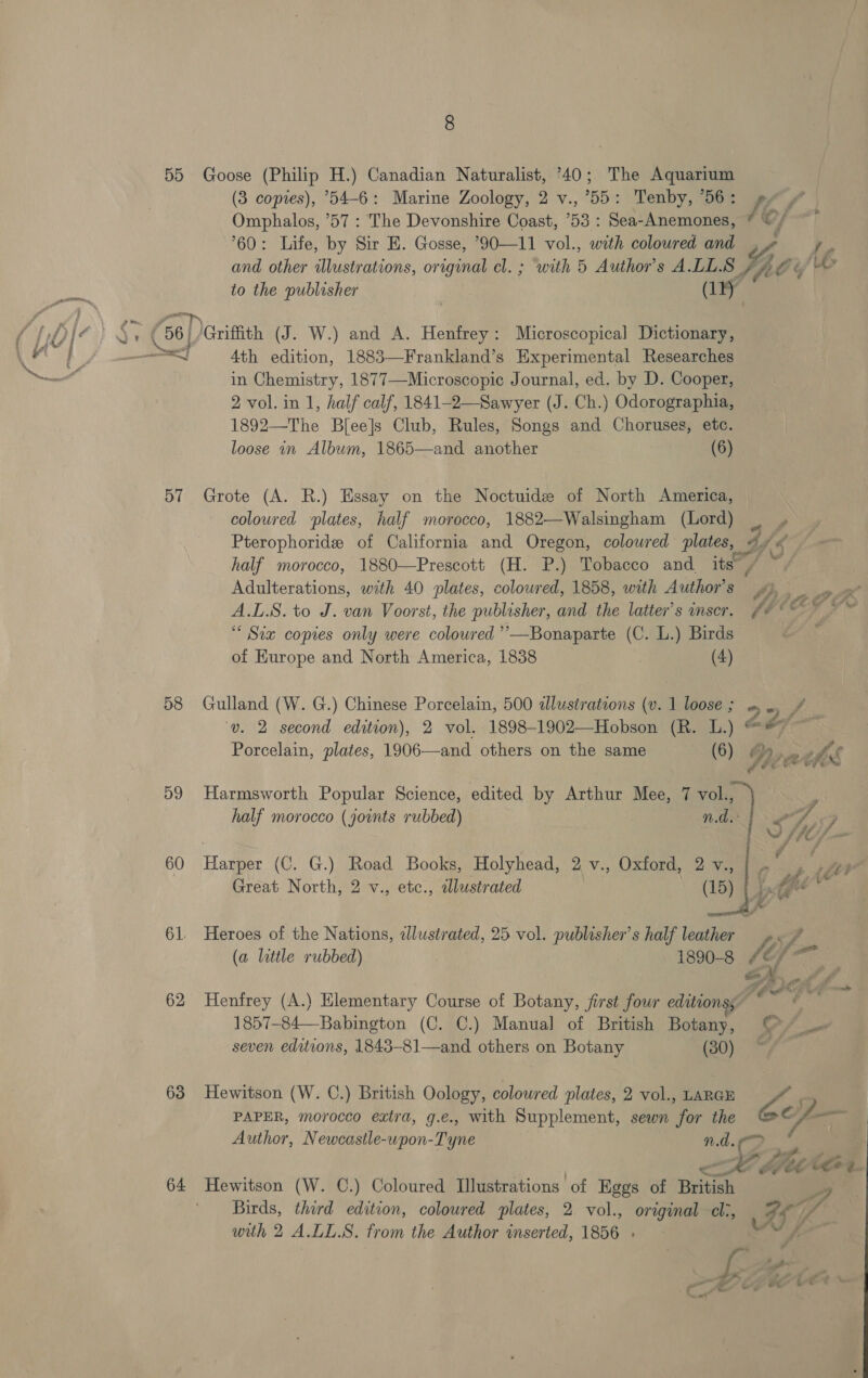 5D 57 58 59 60 61. 62 63 64 (3 copies), 54-6: Marine Zoology, 2 v., 55: Tenby, *56: Ke f Omphalos, ’57 : The Devonshire Coast, 53 : Sea-Anemones, © © / 60: Life, by Sir E. Gosse, *90—11 vol., with coloured and , Ne Pi and other illustrations, original cl. ; with 5 Author's ALLS / fe te 6 to the publisher ) (1) 4th edition, 1883—Frankland’s Experimental Researches in Chemistry, 1877—Microscopic Journal, ed. by D. Cooper, 2 vol. in 1, half calf, 1841-2—Sawyer (J. Ch.) Odorographia, 1892—The Bfee]s Club, Rules, Songs and Choruses, etc. loose in Album, 1865—and another (6) coloured plates, half morocco, 1882—Walsingham (Lord) Ley Pterophoride of California and Oregon, coloured plates, oY a half morocco, 1880—Prescott (H. P.) Tobacco and its, é Adulterations, with 40 plates, coloured, 1858, with Author's ‘A a A.L.8. to J. van Voorst, the publisher, and the latter’s inser. fe © © ‘“ Six copies only were coloured ’’’—Bonaparte (C. L.) Birds of Kurope and North America, 1838 | (4) A ‘S oe,” ‘uv. 2 second edition), 2 vol. 1898-1902—Hobson (R. L.) @* on    Porcelain, plates, 1906—and others on the same (6) 4 oe vf) ee a Harmsworth Popular Science, edited by Arthur Mee, 7 vol., Ps half morocco (joints rubbed) | NON | Gd &lt;5 SV /IOS Harper (C. G.) Road Books, Holyhead, 2 v., Oxford, 2 v., | - : , i 4 Great North, 2 v., etc., alustrated \ (15) Fe Ta ci de Heroes of the Nations, zlustrated, 25 vol. publasher’s half leather &lt;J (a little rubbed) 1890-8 fe \ Seated D hr s 1857-84—Babington (C. C.) Manual of British Botany, © _— seven editions, 1843-81—and others on Botany (30) */ PAPER, morocco extra, g.e., with Supplement, sewn for the Se jp Author, Newcastle-upon-Tyne nd Birds, third edition, coloured plates, 2. vol., original cli, af “pe