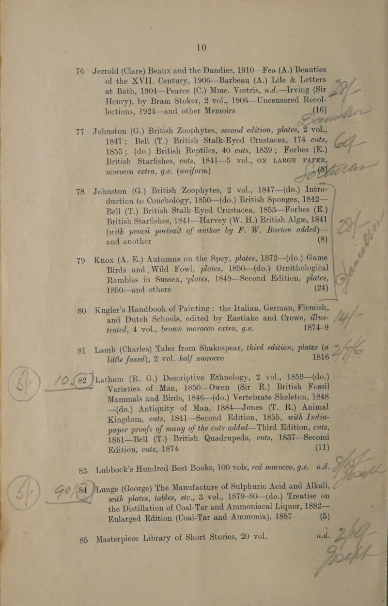   76 17 78 19 80 81 Jerrold (Clare) Beaux and the Dandies, 1910—Fea (A.) Beauties of the XVII. Century, 1906—Barbeau (A.) Life &amp; Letters «. 7 - at Bath, 1904—Pearce (C.) Mme. Vestris, n.d.—Irving (Sir Z s / Henry), by Bram Stoker, 2 vol., 1906—Uncensored Recol- | lections, 1924—and other Memoirs S16) thoes Johnston (G.) British Zoophytes, second edition, plates, 2 vol., 1847; Bell (T.) British Stalk-Eyed Crustacea, 174 cuts, S, en 1853; (do.) British Reptiles, 40 cuts, 1839; Forbes (E.) ‘a British Starfishes, cuts, 1841—5 vol., ON LARGE PAPER, _ A for jie SAME morocco extra, g.e. (uniform) . Joe t | Johnston (G.) British Zoophytes, 2 vol., 1847—(do.) Intro- ) duction to Conchology, 1850—(do.) British Sponges, 1842— | Bell (T.) British Stalk-Hyed Crustacea, 1853—Forbes (E.) | British Starfishes, 1841—Harvey (W. H.) British Algz, 1841 l at / (with pencil portrait of author by F. W. Burton added)— | Le | and another (8) | 5 L { % Knox (A. E.) Autumns on the Spey, plates, 1872—(do.) Game |” Birds and .Wild Fowl, plates, 1850—(do.) Ornithological | | @ Rambles in Sussex, “plates, 1849—Second Hdition, plates, \y a) 1850—and others (24) we, Kugler’s Handbook of Painting: the Italian, German, Flemish, , / _ and Dutch Schools, edited by Eastlake and Crowe, dlus- /g¢/ ~ trated, 4 vol., brown morocco extra, g.e. 1874-9: aa Lamb (Charles) Tales from Shakespear, third edation, plates (a % hole 4 little foxed), 2 vol. half morocco 1816 F #/- ee aca aegge pet oom! 83 Varieties of Man, 1850—Owen (Sir R.) British Fossil Mammals and Birds, 1846—(do.) Vertebrate Skeleton, 1848 —(do.) Antiquity of Man,: 1884—Jones (T. R.) Animal Kingdom, cuts, 1841—Second Edition, 1855, with India- paper proofs of many of the cuts added—Third Edition, cuts, 1861—Bell (T.) British Quadrupeds, cuts, 1837—Second Edition, cuts, 1874 | 1) sp Lubbock’s Hundred Best Books, 100 vols, red morocco, ge. nd. y A f th na afew, 85 with plates, tables, etc., 3 vol., 1879-80—(do.) Treatise on the Distillation of Coal-Tar and Ammoniacal Liquor, 1882— 4 Enlarged Edition (Coal-Tar and Ammonia), 1887 (5) / Masterpiece Library of Short Stories, 20 vol. nd. Lite o OQ é / Dot F