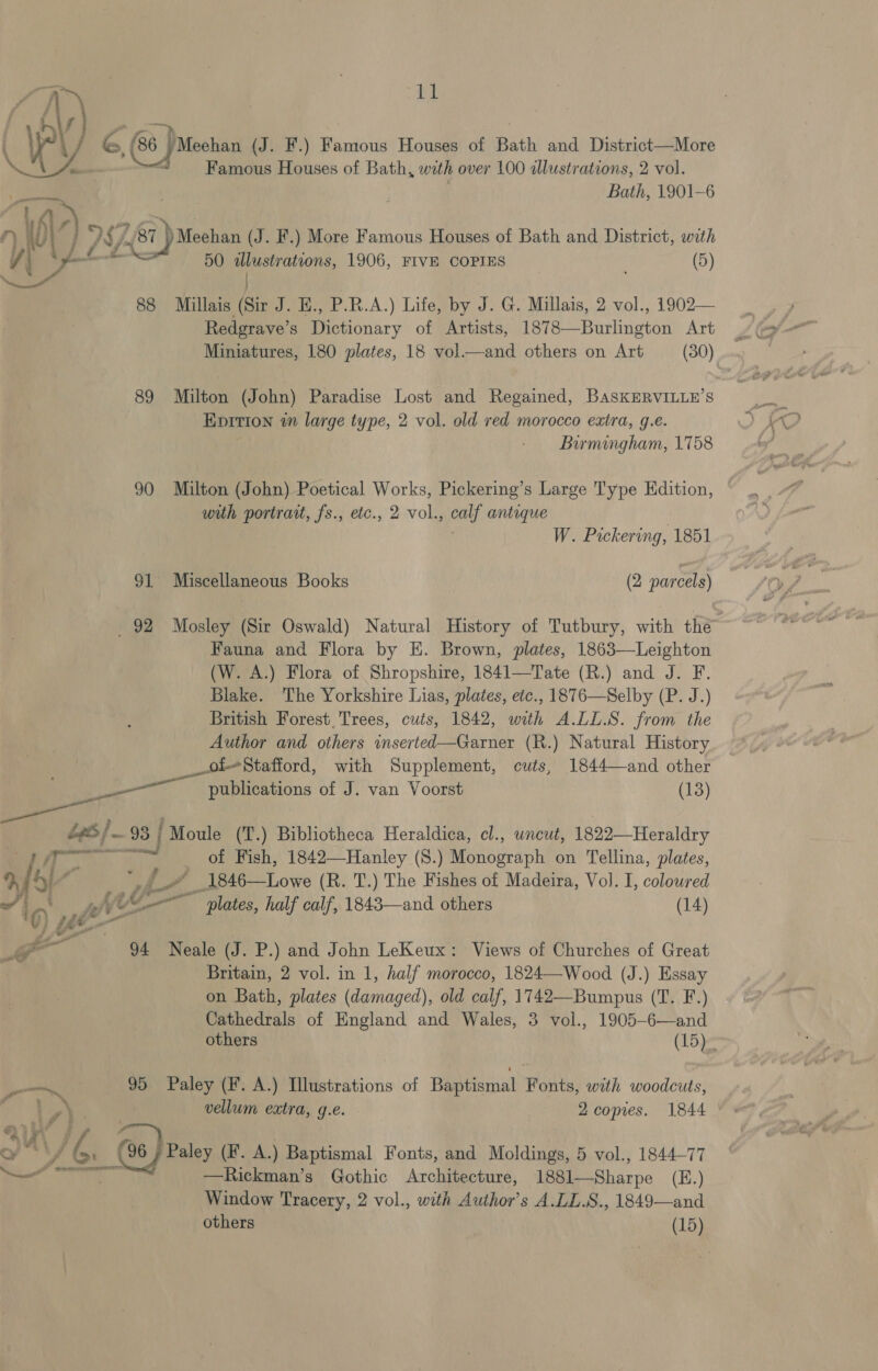 (‘a | a: 4 (G6 PMeohan (J. F.) Famous Houses of Bath and District—More i Famous Houses of Bath, wih over 100 illustrations, 2 vol. Bath, 1901-6 ‘417 7) » j DS/- 87 )) Meehan (J. F.) More Famous Houses of Bath and District, with | ° aoe et 50 allustrations, 1906, FIVE COPIES (5) ie 88 Millais (Sir J. E., P.R.A.) Life, by J. G. Millais, 2 vol., 1902— Redgrave’s Dictionary of Artists, 1878—Burlington Art Miniatures, 180 plates, 18 vol.—and others on Art (30). 89 Milton (John) Paradise Lost and Regained, BasKERVILLE’S Epition in large type, 2 vol. old red morocco extra, g.e. Birmingham, 1758 90 Milton (John) Poetical Works, Pickering’s Large Type Edition, with portrait, fs., etc., 2 vol., calf antique | W. Pickering, 1851 91 Miscellaneous Books (2 parcels) 92 Mosley (Sir Oswald) Natural History of Tutbury, with the Fauna and Flora by E. Brown, plates, 1863—Leighton (W. A.) Flora of Shropshire, 1841—Tate (R.) and J. F. Blake. The Yorkshire Lias, plates, etc., 1876—Selby (P. J.) British Forest. Trees, cuts, 1842, with A.LL.S. from the Author and others inserted—Garner (R.) Natural History _ofStafford, with Supplement, cuts, 1844—and other publications of J. van Voorst (13) bees} 98 93 | { Moule (T.) Bibliotheca Heraldica, cl., wncut, 1822—Heraldry ‘pe of Fish, 1842—Hanley (8.) Monograph on Tellina, plates, 7 he) | _# 1846—Lowe (R. T.) The Fishes of Madeira, Vol. I, coloured wi 4 wie “plates, half calf, 1843—and others (14) i * - 3 - 94 Neale (J. P.) and John LeKeux: Views of Churches of Great Britain, 2 vol. in 1, half morocco, 1824—Wood (J.) Essay on Bath, plates (damaged), old calf, 1742—Bumpus (T. F.) Cathedrals of England and Wales, 3 vol., 1905-6—and others (15) 95 Paley (F. A.) Illustrations of Baptismal Fonts, with woodcuts, vellum extra, g.e. 2 copies. 1844 he . J6i @) Paley (F. A.) Baptismal Fonts, and Moldings, 5 vol., 1844-77 —Rickman’s Gothic Architecture, 1881—Sharpe (E.) Window Tracery, 2 vol., with Author’s A.LL.S., 1849—and others (15) eee abl