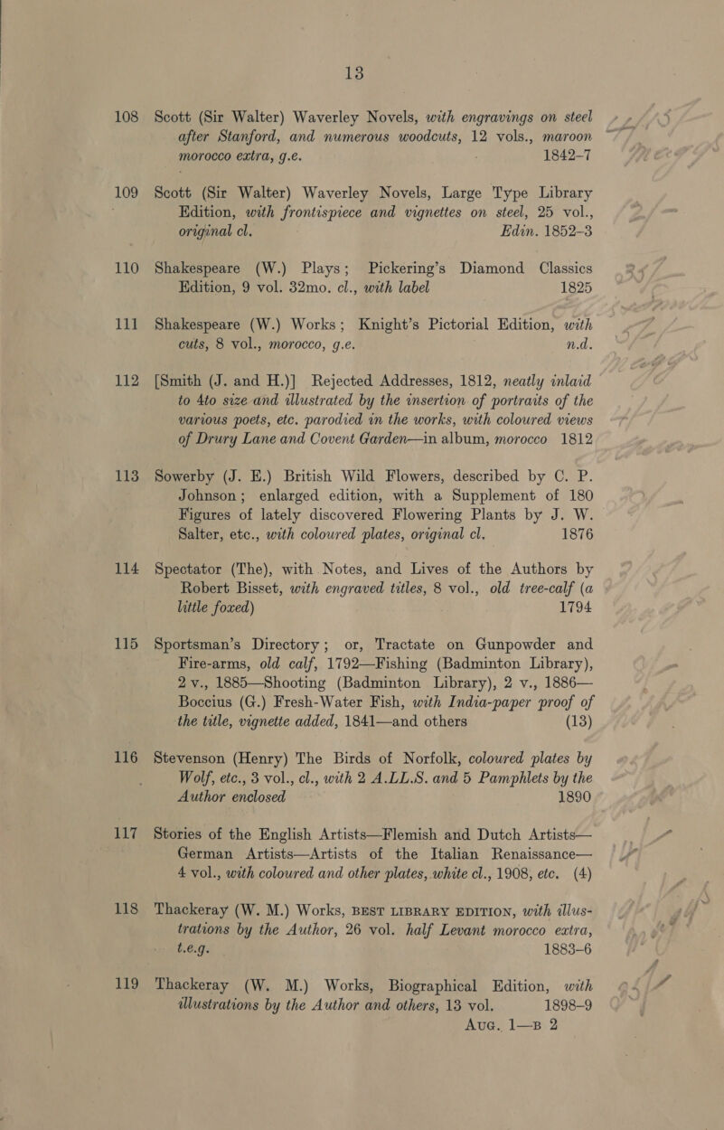 109 110 Tit 112 113 114 115 116 117 118 119 13 after Stanford, and numerous woodcuts, 12 vols., maroon morocco extra, g.e. ; 1842-7 Scott (Sir Walter) Waverley Novels, Large Type Library Kdition, with frontispiece and vignettes on steel, 25 vol., original cl. Edin. 1852-3 Shakespeare (W.) Plays; Pickering’s Diamond Classics Edition, 9 vol. 32mo. cl., with label 1825 Shakespeare (W.) Works; Knight’s Pictorial Edition, with cuts, 8 vol., morocco, g.e. | n.d. [Smith (J. and H.)] Rejected Addresses, 1812, neatly inlard to 4to size and illustrated by the wmsertion of portraits of the various poets, etc. parodied in the works, with coloured views of Drury Lane and Covent Garden—in album, morocco 1812 Sowerby (J. E.) British Wild Flowers, described by C. P. Johnson; enlarged edition, with a Supplement of 180 Figures of lately discovered Flowering Plants by J. W. Salter, etc., with coloured plates, original cl, 1876 Spectator (The), with Notes, and Lives of the Authors by Robert Bisset, with engraved titles, 8 vol., old tree-calf (a little foxed) 1794 Sportsman’s Directory; or, Tractate on Gunpowder and Fire-arms, old calf, 1792—Fishing (Badminton Library), 2 v., 1885—Shooting (Badminton Library), 2 v., 1886— Boccius (G.) Fresh-Water Fish, with India-paper proof of the title, vignette added, 1841—and others (13) Stevenson (Henry) The Birds of Norfolk, coloured plates by Wolf, etc., 3 vol., cl., with 2 A.LL.S. and 5 Pamphlets by the Author enclosed 1890 Stories of the English Artists—Flemish and Dutch Artists— German Artists—Artists of the Italian Renaissance— 4 vol., with coloured and other plates, white cl., 1908, etc. (4) Thackeray (W. M.) Works, BEST LIBRARY EDITION, with illus- trations by the Author, 26 vol. half Levant morocco extra, t.e.g. 1883-6 Thackeray (W. M.) Works, Biographical Edition, with dlustrations by the Author and others, 18 vol. 1898-9