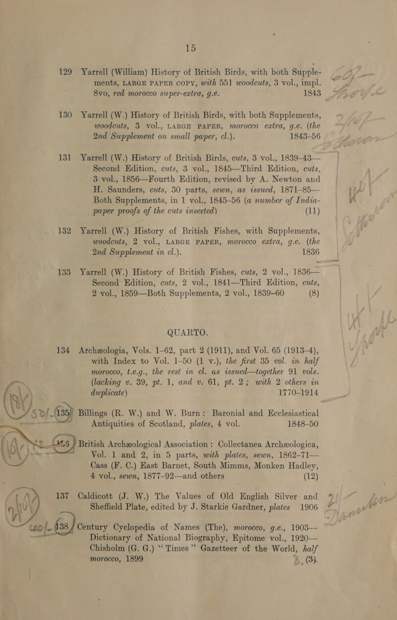 129 Yarrell (William) History of British Birds, with both Supple- ments, LARGE PAPER Copy, with 551 woodcuts, 3 vol., impl. 8vo, red morocco super-extra, g.e. 1843 130 Yarrell (W.) History of British Birds, with both Supplements, - woodcuts, 3 vol., LARGE PAPER, morocco extra, g.e. (the 2nd Supplement on small paper, cl.). 1843-56 131 YarrelJl (W.) History of British Birds, cuts, 3 vol., 1839-43— Second Edition, cuts, 3 vol., 1845—Third Edition, cuts, 3 vol., 1856—Fourth Edition, revised by A. Newton and H. Saunders, cuts, 30 parts, sewn, as issued, 1871-85— Both Supplements, in 1 vol., 1845-56 (a number of India- paper proofs of the cuts inserted) (11) 132 Yarrell (W.) History of British Fishes, with Supplements, woodcuts, 2 vol., LARGE PAPER, morocco extra, g.e. (the 2nd Supplement in cl.). 1836 133 Yarrell (W.) History of British Fishes, cuts, 2 vol., 1836— Second Edition, cuts, 2 vol., 1841—Third Edition, cuits, 2 vol., 1859—Both Supplements, 2 vol., 1839-60 (8) QUARTO. 134 Archeologia, Vols. 1-62, part 2 (1911), and Vol. 65 (1913-4), with Index to Vol. 1-50 (1 v.), the first 35 vol. in half morocco, t.e.g., the rest in cl. as wssued—together 91 vols.  Y (lacking v. 39, pt. 1, and v. 61, pt. 2; with 2 others in ANY, duplicate) 1770-1914 % ; is &gt;| 35) Billings (R. W.) and W. Burn: Baronial and Ecclesiastical an Antiquities of Scotland, plates, 4 vol. 1848-50 (; iy SS mers 6 ) British Archeeological Association : Collectanea Archeologica, As ™ ™ Vol. 1 and 2, in 5 parts, with plates, sewn, 1862-71— — Cass (F. C.) Hast Barnet, South Mimms, Monken Hadley, 4 vol., sewn, 1877-92—and others (12) 137 Caldicott (J. W.) The Values of Old English Silver and 4 Sheffield Plate, edited by J. Starkie Gardner, plates 1906 38/ Century Cyclopedia of Names (The), morocco, g.e., 1903— Dictionary of National Biography, Epitome vol., 1920— Chisholm (G. G.) “Times” Gazetteer of the World, half morocco, 1899 4. (3 