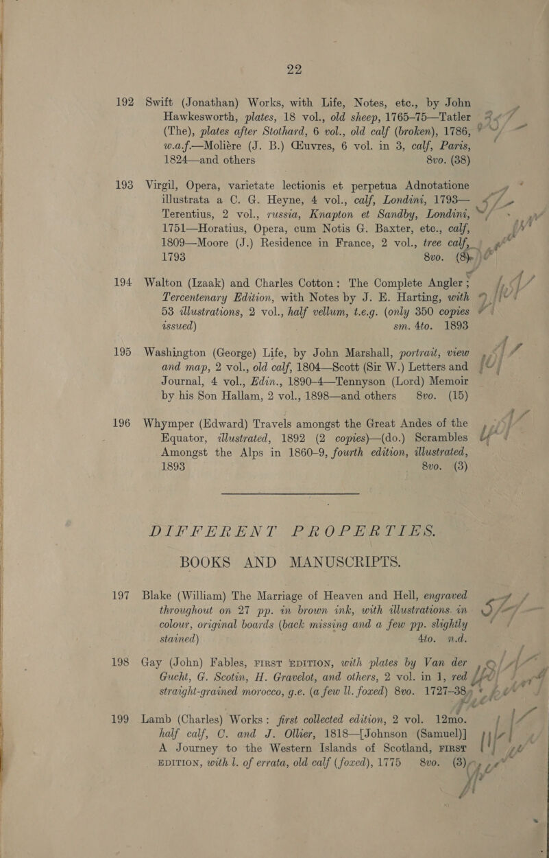 192 Swift (Jonathan) Works, with Life, Notes, etc., by John , Hawkesworth, plates, 18 vol., old sheep, 1765-75—Tatler =“ / (The), plates after Stothard, 6 vol., old calf (broken), 1786, © ~/ ~~ w.a.f—RMoliére (J. B.) GEuvres, 6 vol. in 3, calf, Paris, i 1824—and others 8vo. (38) 193 Virgil, Opera, varietate lectionis et perpetua Adnotatione A illustrata a C. G. Heyne, 4 vol., calf, Londini, 1793— “/. ie Terentius, 2 vol., russia, Knapton et Sandby, Londim, ~,/ 1751—Horatius, Opera, cum Notis G. Baxter, etc., calf, 1809—Moore (J.) Residence in France, 2 vol., tree calf, ) _ »* 1793 8vo. ( fe 194 Walton (Izaak) and Charles Cotton: The Complete Angleges a et A, 4 Tercentenary Edition, with Notes by J. E. Harting, with fh / 53 alustrations, 2 vol., ie vellum, t.e.g. (only 350 copies 4 issued) sm. 4to. 1893 A 195 Washington (George) Life, by John Marshall, portrait; view Bf J, and map, 2 vol., old calf, 1804—Scott (Sir W.) Letters and fo j Journal, 4 vol., din. 1890-4—Tennyson (Lord) Memoir by his Son Halen. 2 wal 1898—and others 8vo. (15) 196 Whymper (Edward) Travels amongst the Great Andes of the he / Equator, &lt;lustrated, 1892 (2 copies)—(do.) Scrambles Of Amongst the Alps in 1860-9, fourth edition, alustrated, 1893 8v0. (3) DIFFERENT BROLPTTA Te BOOKS AND MANUSCRIPTS. 197 Blake (William) The Marriage of Heaven and Hell, engraved A throughout on 27 pp. in brown ink, with allustrations. in is /\ _ colour, original boards (back missing and a few pp. slightly stained) Az5 ame 198 Gay (John) Fables, rirst epITIon, with plates by Van der / S/ /| | Gucht, G. Scotin, H. Gravelot, and others, 2 vol. in J, red AY} rg 4 straight-grained morocco, g.e. (a few ll. foxed) 8v0. 17 21-38) n¢ £ j fy” 199 Lamb (Charles) Works: first collected edition, 2 vol. ee A ja7 half calf, C. and J. Ollier, 1818—[Johnson (Samuel)] sy /-/ A Journey to the Western Islands of Scotland, First ( EDITION, with l. of errata, old calf (foxed), 1775 vo. (3) Z Fad