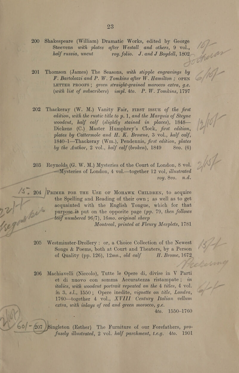 200 Shakespeare (William) Dramatic Works, edited by George Steevens with plates after Westall. and others, 9 vol., half russia, uncut roy. folio. J.and J Boydell, 1802 201 Thomson (James) The Seasons, with stepple engravings by F. Bartolozei and P. W. Tomkins after W. Hamilton ; opEn LETTER PROOFS; green straight-grained morocco extra, g.e. (with list of subscribers) impl. 4to. P.W. Tomkins, 1797 202 Thackeray (W. M.) Vanity Fair, First issue of the first edition, with the rustic title to p. 1, and the Marquis of Steyne woodcut, half calf (slightly stained in places), 1848— Dickens (C.) Master Humphrey’s Clock, first edition, plates by Cattermole and H. K. Browne, 3 vol., half calf, 1840-1—Thackeray (Wm.), Pendennis, first edition, plates by the Author, 2 vol., half calf (broken), 1849 8vo. (6) 203 Reynolds (G. W. M.) Mysteries of the Court of London, 8 vol. Mysteries of London, 4 vol.—together 12 vol, ilustrated roy. 8vo. n.d. ae | ~osngl the Spelling and Reading of their own; as well as to get acquainted with the English Tongue, which for that purpose.is put on the opposite page (pp. 79, then follows ~Veaf numbered 96/7), 16mo. original sheep Montreal, printed at Fleury Mesplets, 1781 Me) 205 Westminster-Drollery: or, a Choice Collection of the Newest Songs &amp; Poems, both at Court and Theaters, by a Person of Quality (pp. 126), 12mo., old calf H. Brome, 1672 206 Machiavelli (Niccolo), Tutte le Opere di, divise in V Parti et di nuovo con somma Accuratezza ristampate; in italics, with woodcut portrait repeated on the 4 tatles, 4 vol. m 3, s.l., 1550; Opere inedite, vignette on title, Londra, 1760—together 4 vol., XVIII Century Italian vellum extra, with inlays of red and green morocco, g.e. 4to. 1550-1760 2) — fusely alustrated, 2 vol. half parchment, t.eg. 4to. 1901
