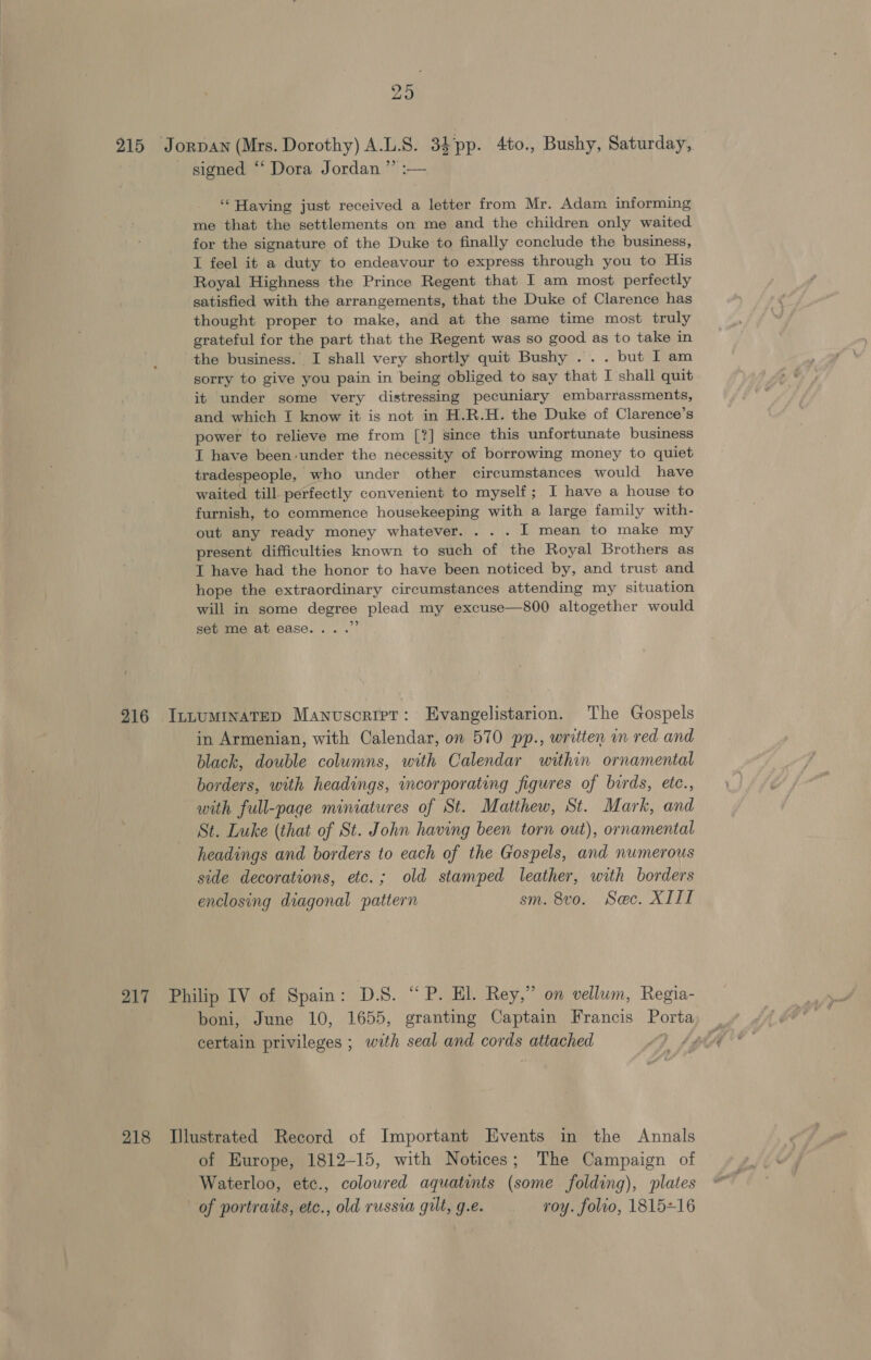 29 215 Jorpan (Mrs. Dorothy) A.L.S. 34pp. 4to., Bushy, Saturday, signed “‘ Dora Jordan ”’ :— ‘Having just received a letter from Mr. Adam informing me that the settlements on me and the children only waited for the signature of the Duke to finally conclude the business, I feel it a duty to endeavour to express through you to His Royal Highness the Prince Regent that I am most perfectly satisfied with the arrangements, that the Duke of Clarence has thought proper to make, and at the same time most truly grateful for the part that the Regent was so good as to take in the business. I shall very shortly quit Bushy ... but I am sorry to give you pain in being obliged to say that I shall quit it under some very distressing pecuniary embarrassments, and which I know it is not in H.R.H. the Duke of Clarence’s power to relieve me from [?] since this unfortunate business IT have been under the necessity of borrowing money to quiet tradespeople, who under other circumstances would have waited till perfectly convenient to myself; I have a house to furnish, to commence housekeeping with a large family with- out any ready money whatever. . . . I mean to make my present difficulties known to such of the Royal Brothers as I have had the honor to have been noticed by, and trust and hope the extraordinary circumstances attending my situation will in some degree plead my excuse—800 altogether would set me at ease... .” 916 IntuminaTeD Manuscriet: Evangelistarion. The Gospels in Armenian, with Calendar, on 570 pp., written in red and black, double columns, with Calendar within ornamental borders, with headings, incorporating figures of birds, etc., with full-page miniatures of St. Matthew, St. Mark, and St. Luke (that of St. John having been torn out), ornamental headings and borders to each of the Gospels, and numerous side decorations, etc.; old stamped leather, with borders enclosing diagonal pattern sm. 8vo. Sec. XIII 217 Philip IV of Spain: DS.“ Pah Rey,” on vellum, Regia- boni, June 10, 1655, granting Captain Francis Porta certain privileges ; with seal and cords attached | 218 Illustrated Record of Important Events in the Annals of Europe, 1812-15, with Notices; The Campaign of Waterloo, etc., coloured aquatints (some folding), plates of portraits, etc., old russia gilt, g.e. roy. folio, 1815+16