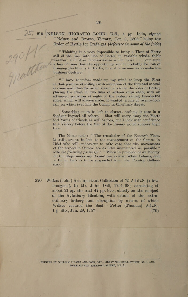 DS, 219 ‘NELSON (HORATIO LORD) D.S., 4 pp. folio, signed ———&lt; “Nelson and Bronte, Victory, Oct. 9, 1805,” being the Order of Battle for Trafalgar (defective in some of the folds) “Thinking it almost impossible to bring a Fleet of Forty sail of the line, into line of Battle, in variable winds, thick weather, and other circumstances which must .. . out such st *™ a loss of time that the opportunity would probably be lost of $7 bringing the Enemy to Battle, in such a manner as to make the business decisive. ‘*T have therefore made up my mind to keep the Fleet in that position of sailing (with exception of the first and second in command) that the order of sailing is to be the order of Battle, placing the Fleet in two lines of sixteen ships each, with an advanced squadron of eight of the fastest sailing two-deck’d ships, which will always make, if wanted, a line of twenty-four sail, on which ever line the Comm in Chief may direct. ‘“ Something must be left to chance, nothing is sure in a Seafight beyond all others. Shot will carry away the Masts and Yards of friends as well as foes, but I look with confidence to a Victory before the Van of the Enemy would succour their Rear. The Memo ends: ‘“‘ The remainder of the Enemy’s Fleet, 34 sails, are to be left to the management of the Comm’ in Chief who will endeavour to take care that the movements of the second in Comm’ are as little interrupted as possible,” with the following postscript : ‘““ When in presence of an Enemy all the Ships under my Comm? are to wear White Colours, and a Union Jack is to be suspended from the Foretop Gallant stay.” 220 Wilkes (John) An important Collection of 75 A.LL.S. (a few unsigned), to Mr. John Dell, 1754-68; consisting of about 53 pp. 4to. and 47 pp. 8vo., chiefly on the subject of the Aylesbury Hlection, with details of the extra- ordinary bribery and corruption by means of which Wilkes secured the Seat— Potter (Thomas) A.L.S., 1 p. 4to., Jan, 29, 1757 (76)  PRINTED BY WILLIAM CLOWES AND SONS, LTD., GREAT WINDMILL STREET, W.1, AND DUKE STREET, STAMFORD STREET, S.H. 1.