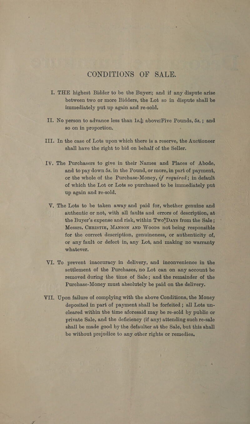 CONDITIONS OF SALE. I. THE highest Bidder to be the Buyer|; and if any dispute arise between two or more Bidders, the Lot so in dispute shall be immediately put up again and re-sold. II. No person to advance less than 1s.{; above|Five Pounds, 5s.; and so on in proportion. III. In the case of Lots upon which there is a reserve, the Auctioneer | shall have the right to bid on behalf of the Seller. IV. The Purchasers to give in their Names and Places of Abode, and to pay down 5s. in the Pound, or more, in part of payment, or the whole of the Purchase-Money, «f required; in default of which the Lot or Lots so purchased to be immediately put up again and re-sold. VY. The Lots to be taken away and paid for, whether genuine and authentic or not, with all faults and errors of description, at the Buyer’s expense and risk, within T'wo*Days from the Sale; Messrs. CHRISTIE, MANSON AND Woops not being responsible for the correct description, genuineness, or authenticity of, or any fault or defect in, any Lot, and making no warranty whatever. VI. To prevent inaccuracy in delivery, and inconvenience in the settlement of the Purchases, no Lot can on any account be removed during the time of Sale; and the remainder of the Purchase-Money must absolutely be paid on the delivery. VII. Upon failure of complying with the above Conditions, the Money deposited in part of payment shall be forfeited ; all Lots un- cleared within the time aforesaid may be re-sold by public or private Sale, and the deficiency (if any) attending such re-sale shall be made good by the defaulter at the Sale, but this shall be without prejudice to any other rights or remedies,