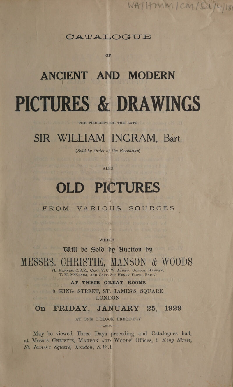 foe AAT ACT IOoOCe U OF ANCIENT AND MODERN PICTURES &amp; DRAWINGS THE PROPERTY iOF THE LATE SIR WILLIAM INGRAM, Bart. (Sold by Order of the Executors) ALSO OLD PICTURES Pine GVA RLOUS “SOP RCES WHICH Will be Sold by Auction by MESSRS. CHRISTIE, MANSON &amp; WOODS (L. Hannen, C.B.E., Carr. V.C. W. AGNEw, GorDOoN HANNEN, T. M. Me ann AND Capt. Str HENRY FLoyp, Bart.) AT THEIR GREAT ROOMS 8 KING STREET, ST. JAMES’S SQUARE LONDON On FRIDAY, JANUARY 25, 1929 AT ONE O'CLOCK PRECISELY —Wwo4 ow May be viewed Three Days preceding, and Catalogues had, at Messrs. CHRISTIE, MANSON anD Woops’ Offices, 8 Ang Street, St. James's Square, London, S.W.1