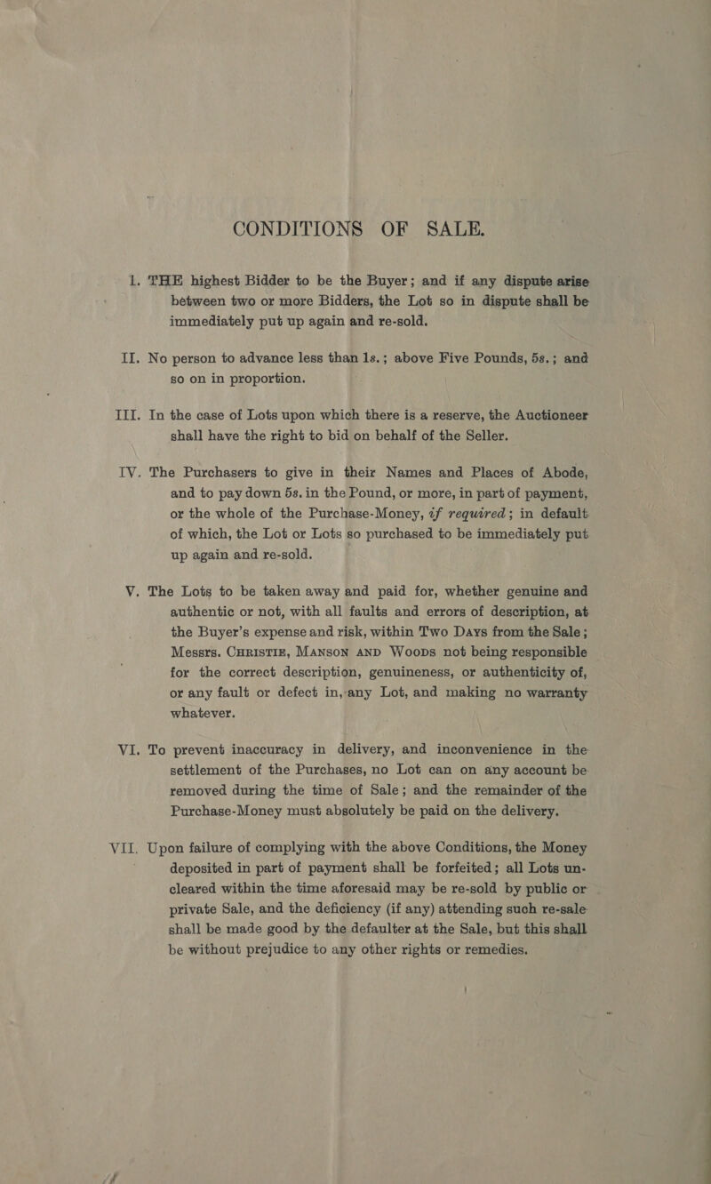 Vad CONDITIONS OF SALE. . THE highest Bidder to be the Buyer; and if any dispute arise hetween two or more Bidders, the Lot so in dispute shall be immediately put up again and re-sold. so on in proportion. In the case of Lots upon which there is a reserve, the Auctioneer shall have the right to bid on behalf of the Seller. The Purchasers to give in their Names and Places of Abode, and to pay down 5s. in the Pound, or more, in part of payment, or the whole of the Purchase-Money, tf required; in default of which, the Lot or Lots so purchased to be immediately put up again and re-sold. authentic or not, with all faults and errors of description, at the Buyer’s expense and risk, within Two Days from the Sale ; Messrs. CHRISTIE, MANSON AND Woops not being responsible for the correct description, genuineness, or authenticity of, or any fault or defect in, any Lot, and making no warranty whatever. To prevent inaccuracy in delivery, and inconvenience in the settlement of the Purchases, no Lot can on any account be removed during the time of Sale; and the remainder of the Purchase-Money must absolutely be paid on the delivery. . Upon failure of complying with the above Conditions, the Money deposited in part of payment shall be forfeited; all Lots un- cleared within the time aforesaid may be re-sold by public or private Sale, and the deficiency (if any) attending such re-sale shall be made good by the defaulter at the Sale, but this shall be without prejudice to any other rights or remedies.