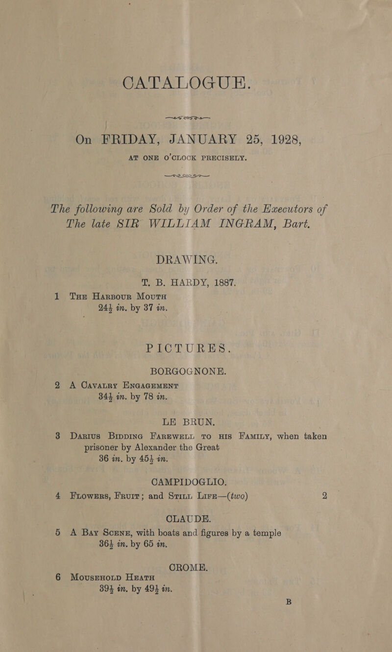 CATALOGUE. —6 S25 Os On FRIDAY, JANUARY 25, 1928, AT ONE O'CLOCK PRECISELY. —Cre_ Sa DO The following are Sold by Order of the Executors of The late SIR WILLIAM INGRAM, Bart. DRAWING, T, B. HARDY, 1887. 1 THe Harsourn Movutu 244 in. by 37 an. Fr BOT URES. BORGOGNONHE. 9 &lt;A Cavatry ENGAGEMENT 344 im. by 78 an. LE BRUN. 3 Darius Bipping FarEweELL To HIS FAmIny, when taken prisoner by Alexander the Great 36 in. by 454 an. CAMPIDOGLIO. 4 Frowers, Fruit; and Svinn Lire—(two) 2 CLAUDE. 5 A Bay Scenz, with boats and figures by a temple 364 im. by 65 in. CROME. 6 MovusEHOLD HEATH