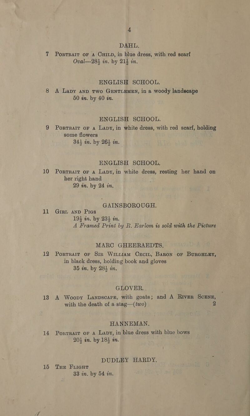 10 11 12 13 14 15 4 DAHL. PorTRAIT OF A CHILD, in blue dress, with ved scarf Oval—28% in. by 214 an. ENGLISH SCHOOL. A Lapy AND Two GENTLEMEN, in a woody landscape 50 in. by 40 in. ENGLISH SCHOOL. Portrait oF A Lapy, in white dress, with red scarf, holding some flowers 344 in. by 264 an. ENGLISH SCHOOL, PortTRAIT OF A Lapy, in white dress, resting her hand on her right hand 29 in. by 24 in. GAINSBOROUGH. GIRL AND Pias 194 om. by 234 an. A Framed Print by R. Harlom ts sold with the Picture MARC GHEERAEDTS. Portrait oF Sir WinutAmM CeEcin, BARON OF BURGHLEY, in black dress, holding book and gloves 35 in. by 284 an. GLOVER. . A Woopy LanpscaPe, with goats; and A River SCENE, with the death of a.stag—(two) 2 HANNEMAN. Portrait or A Lavy, in blue dress with blue bows 204 in. by 184 an. DUDLEY HARDY. THe FLIGHT