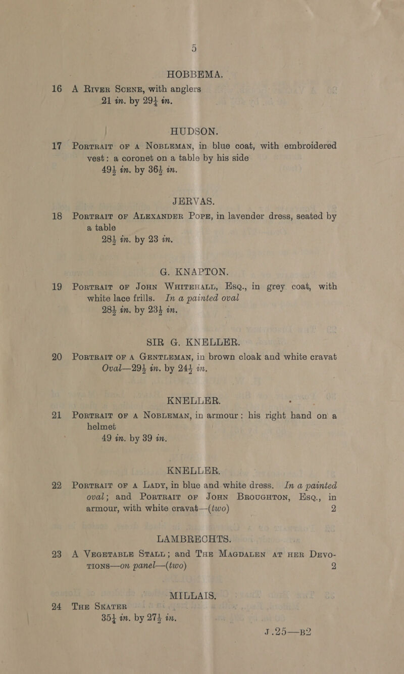 16 17 18 19 20 21 22 23 24 HOBBEMA. A River Scenz, with anglers 21 in. by 294 tn. / HUDSON. Portrait oF A NoBuLEMAN, in blue coat, with embroidered vest: a coronet on a table by his side 493 in. by 364 an. JEHRVAS. Portrait oF ALEXANDER PopE, in lavender dress, seated by a table 284 wm. by 23 a. G. KNAPTON. PortrRalt OF JoHN WHITEHALL, HsqQ., in grey coat, with white lace frills. In a painted oval 284 in. by 23% an. SIR G. KNELULER. PoRTRAIT OF A GENTLEMAN, in brown cloak and white cravat Oval—294 in. by 244 am. KNELLER. PorTRAIT OF A NOBLEMAN, in armour: his right hand on a helmet 49 in. by 39 an. KNELLER., PortRAIT OF A Lapy, in blue and white dress. In a painted oval; and Portrait or JoHN BroucuHton, Hsa., in armour, with white cravat—(two) 2 LAMBRECHTS. A VEGETABLE STALL; and Tae MAGDALEN AT HER DeEvo- TIONS—on panel—(two) 2 MILLAIS. THE SKATER poxt 354 an. by 274 tn. J .29—B2