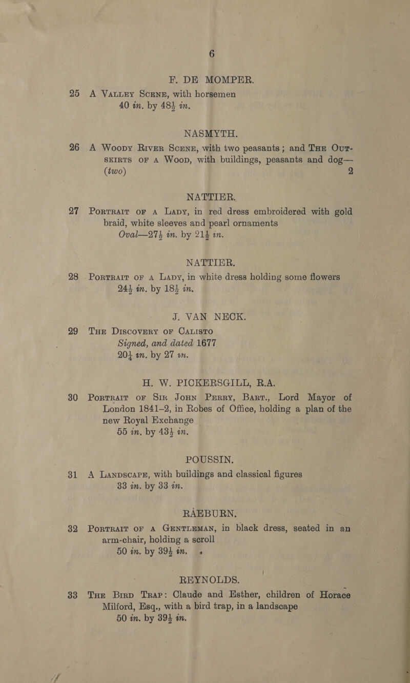 25 26 27 28 29 30 31 32 33 6 EF. DE MOMPER. A VauLEy SCENE, with horsemen 40 in. by 484 in. NASMYTH. A Woopvy River Scene, with two peasants; and Tur Ovr- SKIRTS OF A Woop, wi buildings, peasants and dog— (two) 2 NATTIER. PorTRAIT OF A Lapy, in red dress embroidered with gold braid, white sleeves and pearl ornaments Oval—27% an. by 214 in. NATTIER. 244 im. by 185 in. J. VAN NECK. Tur Discovery oF CALISTO Signed, and dated 1677 204 on, by 27 on. H. W. PICKERSGILL, B.A. PortTRAIT OF Sik JOHN PrRRy, Bart., Lord Mayor of London 1841-2, in Robes of Office, pee a plan of the new Royal Exchange 55 in. by 434 an. POUSSIN. A LanpscaPe, with buildings and classical figures 33 in. by 33 in. RAEBURN. PorTRAIT OF A GENTLEMAN, in black dress, seated in an arm-chair, holding a scroll 50 in. by 894 im. REYNOLDS. THe Brrp Trap: Claude and Esther, children of Horace Milford, Esq., with a bird trap, in a landscape