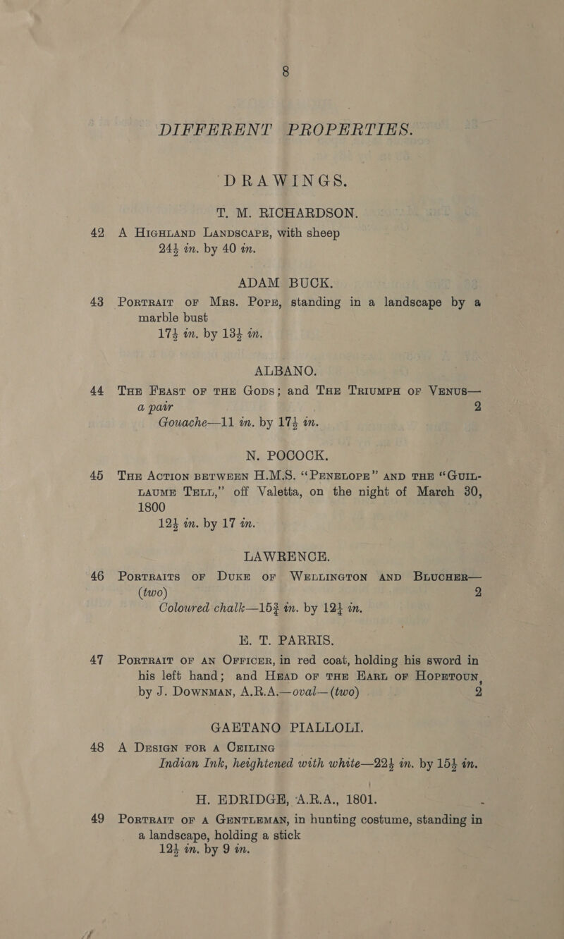 42 43 44 45 46 47 48 49 DIFFERENT PROPERTIES. DRAWINGS. T. M. RICHARDSON. A Hiesutanp Lanpscaps, with sheep 241 in. by 40 in. ADAM BUCK. marble bust 174 wn. by 134 m. ALBANO. THE Feast oF THE Gops; and THE TriumpeH or VENUS— a pair 2 Gouache—11 m. by 173 an. N. POCOCK. THe ACTION BETWEEN H.M.S. ‘‘ PENELOPE” AND THE “GUIL- LAUME Tet,” off Valetta, on the night of March 30, 1800 124 um. by 17 am. LAWRENCE. Portraits OF DUKE oF WELLINGTON AND BLUucHER— (two) 2 Coloured chalk—15% in. by 124 in. K. T. PARRIS. PoRTRAIT OF AN OFFICER, in red coat, holding his sword in his left hand; and H#ap or THe Haru or Hopetoun, by J. Downman, A.R.A.—oval— (two) 2 GAETANO PIALLOLI. A Design FoR A CEILING © Indian Ink, heightened with white—224 in. by 154 in. H. EDRIDGH, ‘A.R.A., 1801. : PoRTRAIT OF A GENTLEMAN, in hunting costume, standing in a landscape, holding a stick