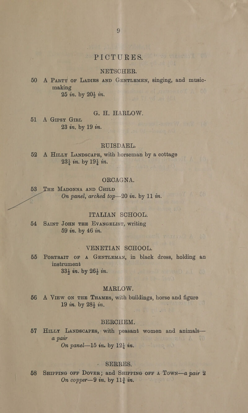 50 PICTURES. NETSCHER. A Party or LADIES AND GENTLEMEN, singing, and music- making 25 im. by 204 an. G. H. HARLOW. 52 53 54 55 56 57 58 23 am. by 19 m. RUISDAEL, A Hinty Lanpsoaps, with horseman by a cottage 234 on. by 194 in. ORCAGNA. On panel, arched top—20 in. by 11 m. ITALIAN SCHOOL. Saint JOHN THE EVANGELIST, writing 59 in. by 46 an. VENETIAN SCHOOL. PorRTRAIT OF A GENTLEMAN, in black dress, holding an instrument 334 an. by 264 in. MARLOW. A View on THE THAmss, with buildings, horse and figure 19 in. by 284 an. BERCHEM. Hinty LANDscaPsEs, with peasant women and animals— a parr On panel—15 in. by 124 am. SERERES. SHipPina OFF DovER; and SxHipPing oFF A Town—a pair 2