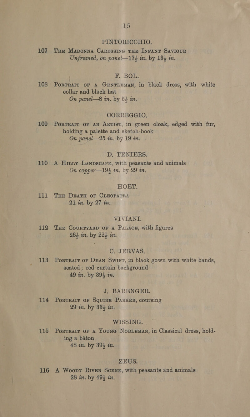 108 109 110 111 112 113 114 115 116 15 PINTORICCHIO. Unframed, on panel—17} m. by 134 in. -. Bore Porrkart or A GENTLEMAN, in black dress, with white collar and black hat On panel—8 in. by 54 im. CORREGGIO, PORTRAIT OF AN ARTIST, in green cloak, edged with fur, holding a palette and sketch-book On panel—25 in. by 19 an. D. TENIERS, A Hinuy Lanpscapr, with peasants and animals On copper—194 in. by 29 am. HORT, THe Death oF CLEOPATRA 21 m. by 27 an. VIVIANI. THE CourtTyaRD OF A Pawacs, with figures 264 im. by 224 im. C. JERVAS. Portrait oF DEAN Swirt, in black gown with white bands, seated; red curtain background 49 in. by 394 in. J. BARENGER. Portrair oF Squire Parker, coursing 29 in. by 334 wm. WISSING., | PortTRAIT OF A YouNG NOBLEMAN, in Classical dress, hold- ing a baton ; 48 um. by 394 um. ZEUS. A Woopy River Scene, with peasants and animals 28 in. by 494 in.