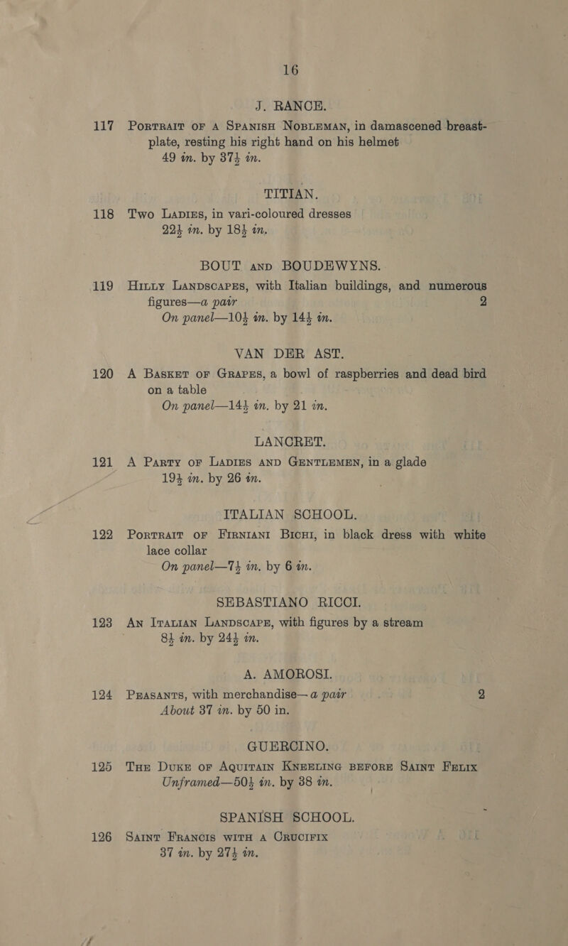 118 119 120 121 122 123 124 126 16 J. RANCH. plate, resting his right hand on his helmet 49 wm. by 374 wm. TITIAN. Two Lapis, in vari-coloured dresses 224 in. by 184 an. BOUT ann BOUDEWYNS. Hinty Lanpscapes, with Italian buildings, and numerous figures—a patr 2 On panel—104 m. by 143 m. VAN DER AST. A Basket oF GRAPES, a bowl of raspberries and dead bird on a table On panel—14% in. by 21 zn. LANCRET. A Party oF LADIES AND GENTLEMEN, in a glade 19% in. by 26 a. ITALIAN SCHOOL. PorTRAIT OF FIRNIANI Bicu1, in black dress with white lace collar On panel—T4 in, by 6 in. SEBASTIANO RICCI. An Iratian Lanpscare, with figures by a stream 84 in. by 244 in. A. AMOROSI. PEASANTS, with merchandise— a pair } About 37 wm. by 50 in. GUERCINO. THe Duke oF AQUITAIN KNEELING BEFORE SAINT Fenix Unframed—50$ in. by 38 am. SPANISH SCHOOL. SAINT FRANCIS WITH A ORUCIFIX . ( 37 mm. by 274 m.