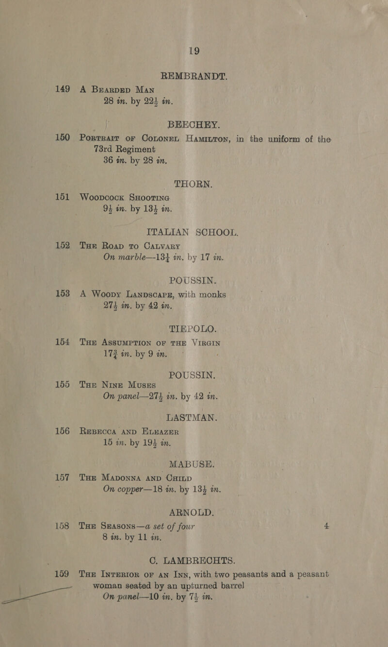 149 150 151 152 153 154 155 156 157 158 19 REMBRANDT. A Brarpgep Man 28 in. by 224 in. BEECHEY. Portrait oF Cononen Hamiuton, in the uniform of the 73rd Regiment 36 m. by 28 in. THORN. Woopcock SHOOTING 94 on. by 134 an. ITALIAN SCHOOL. THe Roap To CaLvaRy On marble—13+ in. by 17 «in. POUSSIN. A Woopy Lanpscapeg, with monks 274 wm. by 42 in. TIEPOLO. THe ASSUMPTION OF THE VIRGIN 172 an. by 9 in. POUSSIN. THe Nine Musszs On panel—27k in. by 42 in. LASTMAN. REBECCA AND HELEAZER 15 wn. by 194 an. MABUSE. Tue Maponna anp Carp On copper—18 in. by 13% an. ARNOLD. THe SEASONS—a set of four a 8 in. by 11 an. C. LAMBRECHTS. THe Inrerior or An Inn, with two peasants and a peasant woman seated by an upturned barrel On panel—10 in. by 74 an.