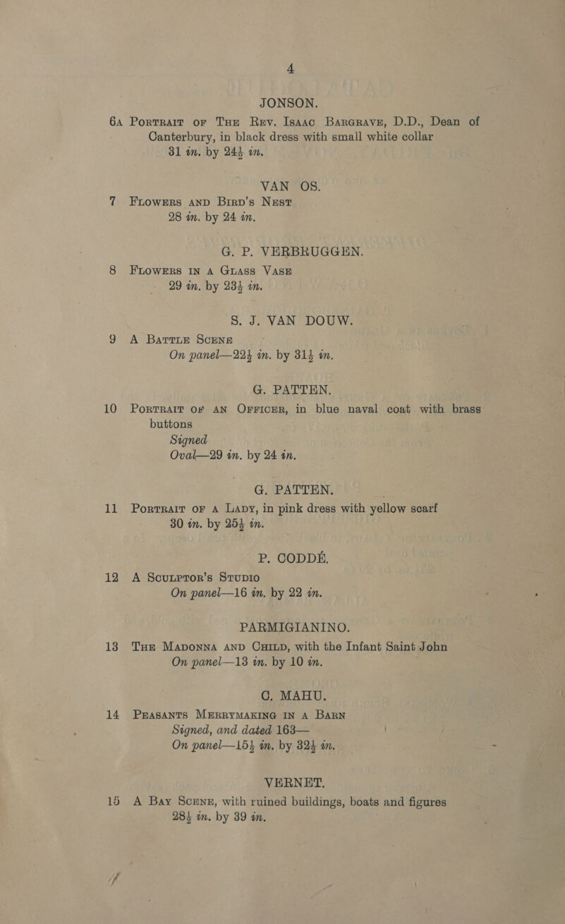 A JONSON. 10 11 12 13 14 Canterbury, in black dress with small white collar 31 im. by 244 on. VAN OS. FLOWERS AND Birp’s Nzst 28 m. by 24 on. G. P. VERBRUGGEN. FLOWERS IN A GuASS VASE 29 in. by 234 wm. S. J. VAN DOUW. A BatrtLe ScENs On panel—224 mm. by 31% in. G. PATIEN, PORTRAIT OF AN OFFICER, in blue naval coat with brass buttons Signed Oval—29 in. by 24 an. G. PATTEN. PortTRAIT OF A Lapy, in pink dress with yellow scarf 30 in. by 254 on. P. CODDE. A Soutptor’s StTupi0 On panel—16 tn. by 22 in. PARMIGIANINO. THe MapoNnNA AND CHILD, with the Infant Saint John On panel—13 in. by 10 an. C. MAHU. PEASANTS M#ERRYMAKING IN A BARN Signed, and dated 163— On panel—15} m. by 323 m. VERNET. A Bay Scenz, with ruined buildings, boats and figures 284 in. by 39 in.