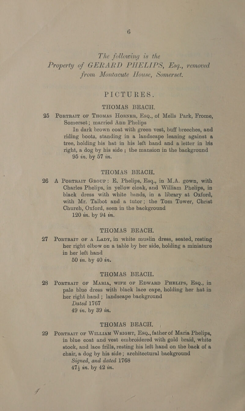 The following is the from Montacute House, Somerset. PICTURES. THOMAS BEACH. 26 27 28 29 Somerset; married Ann Phelips In dark brown coat with green vest, buff breeches, and riding boots, standing in a landscape leaning against a tree, holding his hat in his left hand and a letter in his right, a dog by his side ; the mansion in the background 95 in. by 57 an. THOMAS BEACH. A Portrait Grour: EH. Phelips, Esq., in M.A. gown, with Charles Phelips, in yellow cloak, and William Phelips, in black dress with white bands, in a library at Oxford, with Mr. Talbot and a tutor; the Tom Tower, Christ Church, Oxford, seen in the background 120 wm. by 94 tn. THOMAS BEACH. Portrait oF A Lapy, in white muslin dress, seated, resting her right elbow on a table by her side, holding a miniature in her left hand 50 in. by 40 a. THOMAS BEACH. Portrait oF MaAriA, WIFE OF EHpwarp PHELIPS, Esq., in pale blue dress with black lace cape, holding her hat in her right hand; landscape background Dated 1767 49 in. by 39 in. THOMAS BEACH, Portrait or Winuiam Wriaut, Hsq., father of Maria Phelips, in blue coat and vest embroidered with gold braid, white stock, and lace frills, resting his left hand on the back of a chair, a dog by his side; architectural background Signed, and dated 1768 474 an. by 42 on.