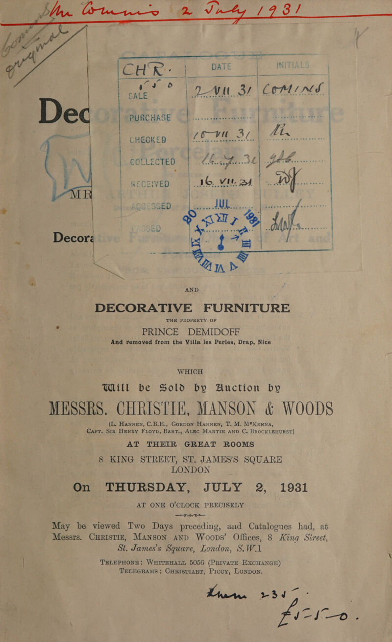  | PURCHASE (P......eeronce) | 2 oo eh | CHECKED 6—-vit 37 ; COLLECTED 44 a 3 RECEIVED 1G vit ay eee ivi teaan oitrits nie acsttaatiraiinatadascatnile  DECORATIVE FURNITURE THE PROPERTY OF PRINCE DEMIDOFF And removed from the Villa les Perles, Drap, Nice WHICH Will be Sold by Auction by MESSRS. CHRISTIE, MANSON &amp; WOODS (L. Hannen, C.B.E., Gorpon Hannen, T. M. M®Kenna, Carr. Sir Henry Fioyp, Bart., Atec MARTIN AND C. BRoCKLEHURST) AT THEIR GREAT ROOMS 8 KING STREET, ST. JAMES’S SQUARE LONDON On THURSDAY, JULY 2, 1931 AT ONE O'CLOCK PRECISELY . hae rT a May be viewed Two Days preceding, und Catalogues had, at Messrs. CHRISTIE, MANson anp Woops’ Offices, 8 King Street, St. James’s Square, London, S.W.1 TELEPHONE: WHITEHALL 5056 (PRIivATE EXCHANGE) TELEGRAMS: CHRISTIART, Picoy, LONDON.