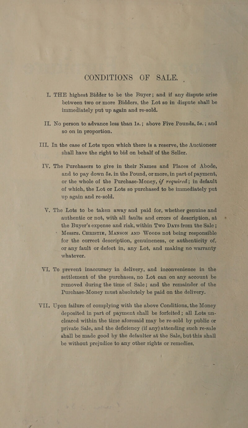 CONDITIONS OF SALE. I. THE highest Bidder to be the Buyer; and if any dispute arise between two or more Bidders, the Lot so in dispute shall be immediately put up again and re-sold. II. No person to advance less than 1s.; above Five Pounds, 5s.; and so on in proportion. ITI. In the case of Lots upon which there is a reserve, the Auctioneer shall have the right to bid on behalf of the Seller. IV. The Purchasers to give in their Names and Places of Abode, and to pay down 5s. in the Pound, or more, in part of payment, or the whole of the Purchase-Money, tf required; in default of which, the Lot or Lots so purchased to be immediately put up again and re-sold. V. The Lots to be taken away and paid for, whether genuine and authentic or not, with all faults and errors of description, at the Buyer’s expense and risk, within Two Days from the Sale ; Messrs. CurisTIE, MANSON AND Woops not being responsible for the correct description, genuineness, or authenticity of, or any fault or defect in, any Lot, and making no warranty whatever. VI. To prevent inaccuracy in delivery, and inconvenience in. the settlement of the purchases, no Lot can on any account be removed during the time of Sale; and the remainder of the Purchase-Money must absolutely be paid on the delivery. ‘VII. Upon failure of complying with the above Conditions, the Money deposited in part of payment shall be forfeited; all Lots un- cleared within the time aforesaid may be re-sold by public or private Sale, and the deficiency (if any) attending such re-sale shall be made good by the defaulter at the Sale, but this shall be without prejudice to any other rights or remedies.